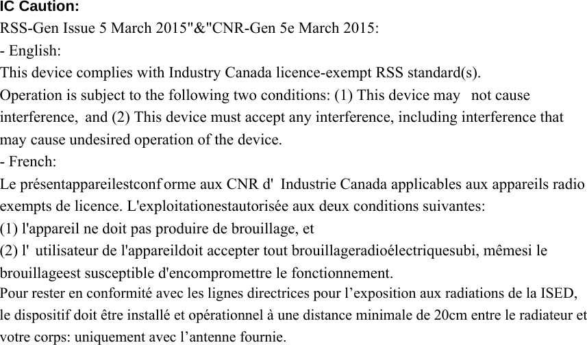 IC Caution: RSS-Gen Issue 5 March 2015&quot;&amp;&quot;CNR-Gen 5e March 2015: - English: This device complies with Industry Canada licence-exempt RSS standard(s). Operation is subject to the following two conditions: (1) This device may not cause  interference, and (2) This device must accept any interference, including interference that may cause undesired operation of the device. - French: Le présentappareilestconf orme aux CNR d&apos; Industrie Canada applicables aux appareils radio  exempts de licence. L&apos;exploitationestautorisée aux deux conditions suivantes: (1) l&apos;appareil ne doit pas produire de brouillage, et (2) l&apos; utilisateur de l&apos;appareildoit accepter tout brouillageradioélectriquesubi, mêmesi le brouillageest susceptible d&apos;encompromettre le fonctionnement. Pour rester en conformité avec les lignes directrices pour l’exposition aux radiations de la ISED, le dispositif doit être installé et opérationnel à une distance minimale de 20cm entre le radiateur et votre corps: uniquement avec l’antenne fournie. 