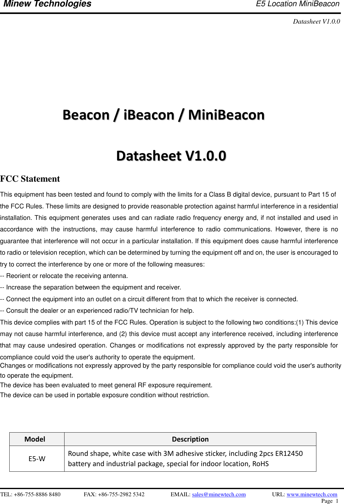    TEL: +86-755-8886 8480              FAX: +86-755-2982 5342              EMAIL: sales@minewtech.com           URL: www.minewtech.com Page  1  Minew Technologies E5 Location MiniBeacon   Datasheet V1.0.0                            BBeeaaccoonn  //  iiBBeeaaccoonn  //  MMiinniiBBeeaaccoonn    DDaattaasshheeeett  VV11..00..00                             Model Description   E5-W Round shape, white case with 3M adhesive sticker, including 2pcs ER12450 battery and industrial package, special for indoor location, RoHS                                        FCC Statement This equipment has been tested and found to comply with the limits for a Class B digital device, pursuant to Part 15 of   the FCC Rules. These limits are designed to provide reasonable protection against harmful interference in a residential installation. This equipment generates uses and can radiate radio frequency energy and, if not installed and used in accordance  with  the  instructions,  may  cause  harmful  interference  to  radio  communications.  However,  there  is  no guarantee that interference will not occur in a particular installation. If this equipment does cause harmful interference to radio or television reception, which can be determined by turning the equipment off and on, the user is encouraged to try to correct the interference by one or more of the following measures: -- Reorient or relocate the receiving antenna. -- Increase the separation between the equipment and receiver. -- Connect the equipment into an outlet on a circuit different from that to which the receiver is connected. -- Consult the dealer or an experienced radio/TV technician for help. This device complies with part 15 of the FCC Rules. Operation is subject to the following two conditions:(1) This device may not cause harmful interference, and (2) this device must accept any interference received, including interference that may cause undesired operation. Changes or modifications not expressly approved by the party responsible for compliance could void the user&apos;s authority to operate the equipment.Changes or modifications not expressly approved by the party responsible for compliance could void the user&apos;s authority to operate the equipment.  The device has been evaluated to meet general RF exposure requirement. The device can be used in portable exposure condition without restriction.  