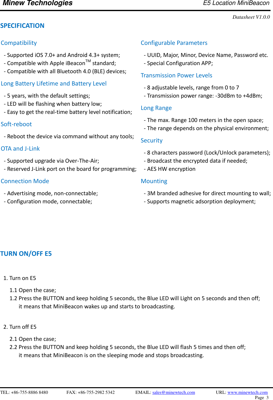    TEL: +86-755-8886 8480              FAX: +86-755-2982 5342              EMAIL: sales@minewtech.com           URL: www.minewtech.com Page  3  Minew Technologies E5 Location MiniBeacon   Datasheet V1.0.0   SPECIFICATION                          TURN ON/OFF E5  1. Turn on E5      1.1 Open the case;   1.2 Press the BUTTON and keep holding 5 seconds, the Blue LED will Light on 5 seconds and then off;   it means that MiniBeacon wakes up and starts to broadcasting.  2. Turn off E5    2.1 Open the case; 2.2 Press the BUTTON and keep holding 5 seconds, the Blue LED will flash 5 times and then off;   it means that MiniBeacon is on the sleeping mode and stops broadcasting.      Compatibility - Supported iOS 7.0+ and Android 4.3+ system; - Compatible with Apple iBeaconTM standard;   - Compatible with all Bluetooth 4.0 (BLE) devices; Long Battery Lifetime and Battery Level - 5 years, with the default settings; - LED will be flashing when battery low; - Easy to get the real-time battery level notification; Soft-reboot   - Reboot the device via command without any tools;   OTA and J-Link - Supported upgrade via Over-The-Air;   - Reserved J-Link port on the board for programming;   Connection Mode - Advertising mode, non-connectable;   - Configuration mode, connectable;   Configurable Parameters - UUID, Major, Minor, Device Name, Password etc. - Special Configuration APP; Transmission Power Levels - 8 adjustable levels, range from 0 to 7 - Transmission power range: -30dBm to +4dBm;   Long Range - The max. Range 100 meters in the open space;   - The range depends on the physical environment; Security - 8 characters password (Lock/Unlock parameters);   - Broadcast the encrypted data if needed; - AES HW encryption Mounting - 3M branded adhesive for direct mounting to wall;   - Supports magnetic adsorption deployment;   