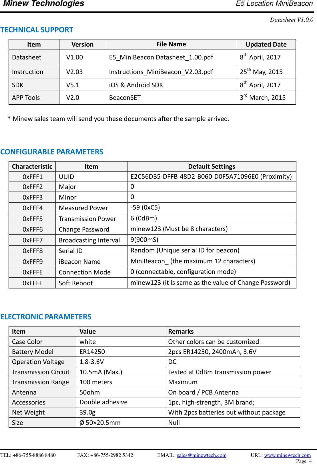    TEL: +86-755-8886 8480              FAX: +86-755-2982 5342              EMAIL: sales@minewtech.com           URL: www.minewtech.com Page  4  Minew Technologies E5 Location MiniBeacon   Datasheet V1.0.0   TECHNICAL SUPPORT Item Version File Name Updated Date Datasheet V1.00 E5_MiniBeacon Datasheet_1.00.pdf 8th April, 2017 Instruction V2.03 Instructions_MiniBeacon_V2.03.pdf 25th May, 2015 SDK  V5.1 iOS &amp; Android SDK 8th April, 2017 APP Tools   V2.0 BeaconSET 3rd March, 2015      * Minew sales team will send you these documents after the sample arrived.   CONFIGURABLE PARAMETERS                                                 Characteristic Item Default Settings 0xFFF1 UUID   E2C56DB5-DFFB-48D2-B060-D0F5A71096E0 (Proximity)    0xFFF2 Major 0    0xFFF3 Minor 0    0xFFF4 Measured Power -59 (0xC5)    0xFFF5 Transmission Power 6 (0dBm)    0xFFF6 Change Password minew123 (Must be 8 characters)    0xFFF7 Broadcasting Interval 9(900mS)    0xFFF8 Serial ID Random (Unique serial ID for beacon)    0xFFF9 iBeacon Name MiniBeacon_ (the maximum 12 characters)    0xFFFE Connection Mode 0 (connectable, configuration mode)    0xFFFF Soft Reboot   minew123 (it is same as the value of Change Password)   ELECTRONIC PARAMETERS Item   Value Remarks Case Color white Other colors can be customized Battery Model ER14250 2pcs ER14250, 2400mAh, 3.6V Operation Voltage 1.8-3.6V DC Transmission Circuit 10.5mA (Max.) Tested at 0dBm transmission power Transmission Range 100 meters Maximum Antenna 50ohm On board / PCB Antenna Accessories Double adhesive   1pc, high-strength, 3M brand; Net Weight 39.0g With 2pcs batteries but without package Size Ø  50×20.5mm Null    