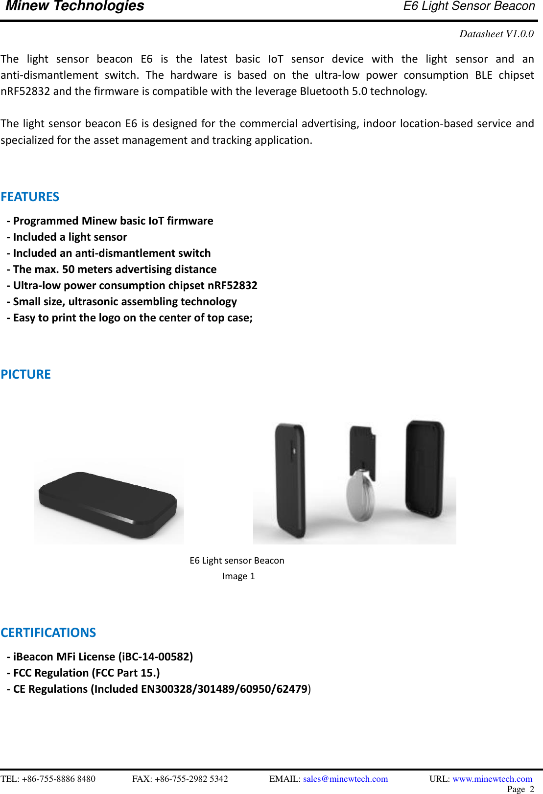    TEL: +86-755-8886 8480              FAX: +86-755-2982 5342              EMAIL: sales@minewtech.com           URL: www.minewtech.com Page  2  Minew Technologies E6 Light Sensor Beacon   Datasheet V1.0.0    The  light  sensor  beacon  E6  is  the  latest  basic  IoT  sensor  device  with  the  light  sensor  and  an anti-dismantlement  switch.  The  hardware  is  based  on  the  ultra-low  power  consumption  BLE  chipset nRF52832 and the firmware is compatible with the leverage Bluetooth 5.0 technology.    The light sensor beacon E6 is designed for the commercial advertising, indoor location-based service and specialized for the asset management and tracking application.   FEATURES     - Programmed Minew basic IoT firmware   - Included a light sensor - Included an anti-dismantlement switch - The max. 50 meters advertising distance - Ultra-low power consumption chipset nRF52832   - Small size, ultrasonic assembling technology     - Easy to print the logo on the center of top case;   PICTURE               CERTIFICATIONS - iBeacon MFi License (iBC-14-00582)   - FCC Regulation (FCC Part 15.) - CE Regulations (Included EN300328/301489/60950/62479)                                                     E6 Light sensor Beacon Image 1   