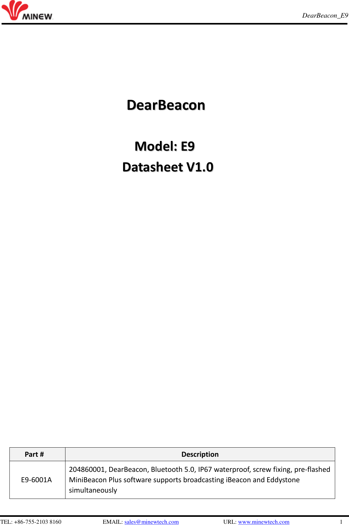   TEL: +86-755-2103 8160                          EMAIL: sales@minewtech.com               URL: www.minewtech.com                 1 E8 TagBeacon   DearBeacon_E9                                                           DDeeaarrBBeeaaccoonn                                      MMooddeell::  EE99  DDaattaasshheeeett  VV11..00                                   Part # Description E9-6001A 204860001, DearBeacon, Bluetooth 5.0, IP67 waterproof, screw fixing, pre-flashed MiniBeacon Plus software supports broadcasting iBeacon and Eddystone simultaneously  