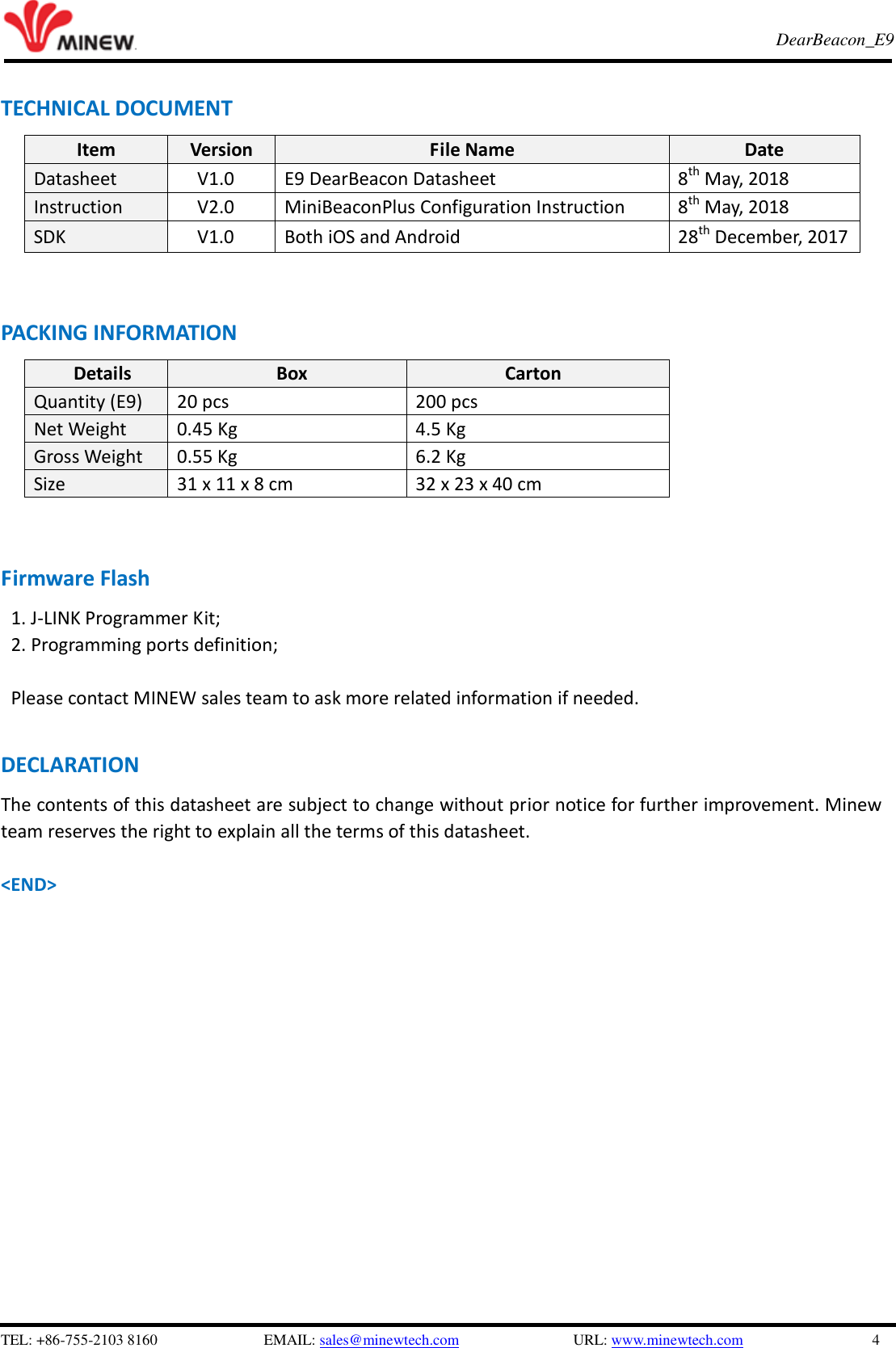   TEL: +86-755-2103 8160                          EMAIL: sales@minewtech.com               URL: www.minewtech.com                 4 E8 TagBeacon   DearBeacon_E9    TECHNICAL DOCUMENT Item Version File Name Date Datasheet V1.0 E9 DearBeacon Datasheet 8th May, 2018 Instruction V2.0 MiniBeaconPlus Configuration Instruction 8th May, 2018 SDK     V1.0 Both iOS and Android 28th December, 2017      PACKING INFORMATION Details Box Carton Quantity (E9) 20 pcs 200 pcs Net Weight 0.45 Kg 4.5 Kg Gross Weight 0.55 Kg 6.2 Kg Size 31 x 11 x 8 cm 32 x 23 x 40 cm     Firmware Flash 1. J-LINK Programmer Kit;   2. Programming ports definition;  Please contact MINEW sales team to ask more related information if needed.  DECLARATION The contents of this datasheet are subject to change without prior notice for further improvement. Minew team reserves the right to explain all the terms of this datasheet.    &lt;END&gt; 
