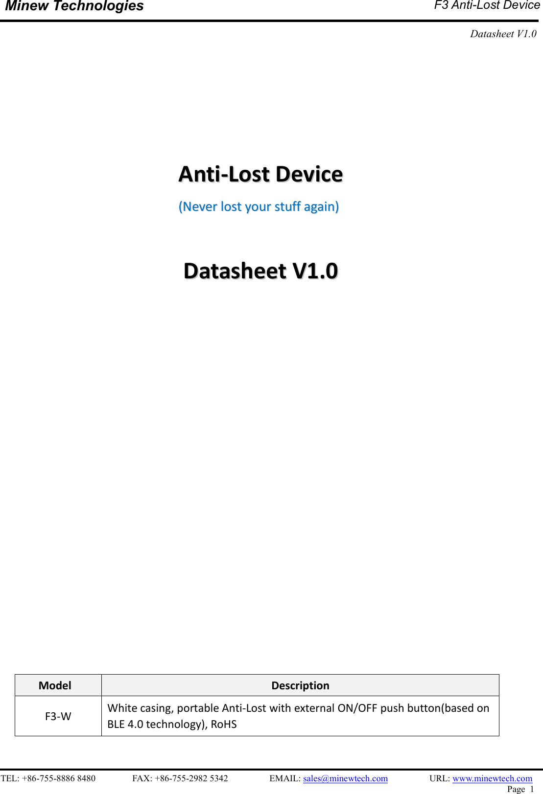   TEL: +86-755-8886 8480                FAX: +86-755-2982 5342                  EMAIL: sales@minewtech.com                  URL: www.minewtech.com Page  1  Minew Technologies  F3 Anti-Lost Device  Datasheet V1.0                                                    AAnnttii--LLoosstt  DDeevviiccee    ((NNeevveerr  lloosstt  yyoouurr  ssttuuffff  aaggaaiinn))    DDaattaasshheeeett  VV11..00                           Model  Description F3-W  White casing, portable Anti-Lost with external ON/OFF push button(based on BLE 4.0 technology), RoHS    