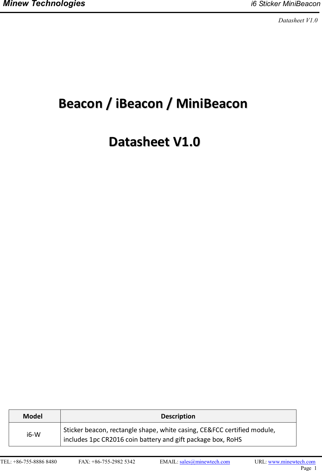    TEL: +86-755-8886 8480                FAX: +86-755-2982 5342                  EMAIL: sales@minewtech.com                  URL: www.minewtech.com Page  1  Minew Technologies i6 Sticker MiniBeacon  Datasheet V1.0                            BBeeaaccoonn  //  iiBBeeaaccoonn  //  MMiinniiBBeeaaccoonn    DDaattaasshheeeett  VV11..00                              Model  Description i6-W  Sticker beacon, rectangle shape, white casing, CE&amp;FCC certified module, includes 1pc CR2016 coin battery and gift package box, RoHS 