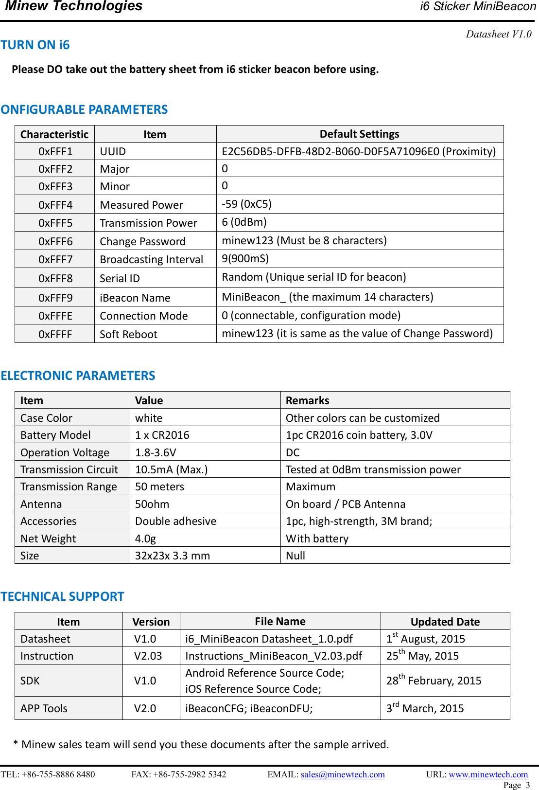    TEL: +86-755-8886 8480                FAX: +86-755-2982 5342                  EMAIL: sales@minewtech.com                  URL: www.minewtech.com Page  3  Minew Technologies i6 Sticker MiniBeacon  Datasheet V1.0   TURN ON i6  Please DO take out the battery sheet from i6 sticker beacon before using.  ONFIGURABLE PARAMETERS                                                 Characteristic Item  Default Settings 0xFFF1  UUID    E2C56DB5-DFFB-48D2-B060-D0F5A71096E0 (Proximity)       0xFFF2  Major  0       0xFFF3  Minor  0       0xFFF4  Measured Power  -59 (0xC5)       0xFFF5  Transmission Power  6 (0dBm)       0xFFF6  Change Password  minew123 (Must be 8 characters)       0xFFF7  Broadcasting Interval  9(900mS)       0xFFF8  Serial ID  Random (Unique serial ID for beacon)       0xFFF9  iBeacon Name  MiniBeacon_ (the maximum 14 characters)       0xFFFE  Connection Mode  0 (connectable, configuration mode)       0xFFFF  Soft Reboot    minew123 (it is same as the value of Change Password)  ELECTRONIC PARAMETERS Item    Value  Remarks Case Color  white  Other colors can be customized Battery Model  1 x CR2016  1pc CR2016 coin battery, 3.0V Operation Voltage  1.8-3.6V  DC Transmission Circuit  10.5mA (Max.)  Tested at 0dBm transmission power Transmission Range  50 meters  Maximum Antenna  50ohm  On board / PCB Antenna Accessories  Double adhesive  1pc, high-strength, 3M brand; Net Weight  4.0g  With battery Size  32x23x 3.3 mm  Null  TECHNICAL SUPPORT Item  Version  File Name  Updated Date Datasheet  V1.0  i6_MiniBeacon Datasheet_1.0.pdf  1st August, 2015 Instruction  V2.03  Instructions_MiniBeacon_V2.03.pdf  25th May, 2015 SDK    V1.0  Android Reference Source Code;   iOS Reference Source Code;  28th February, 2015 APP Tools    V2.0  iBeaconCFG; iBeaconDFU;  3rd March, 2015     * Minew sales team will send you these documents after the sample arrived. 