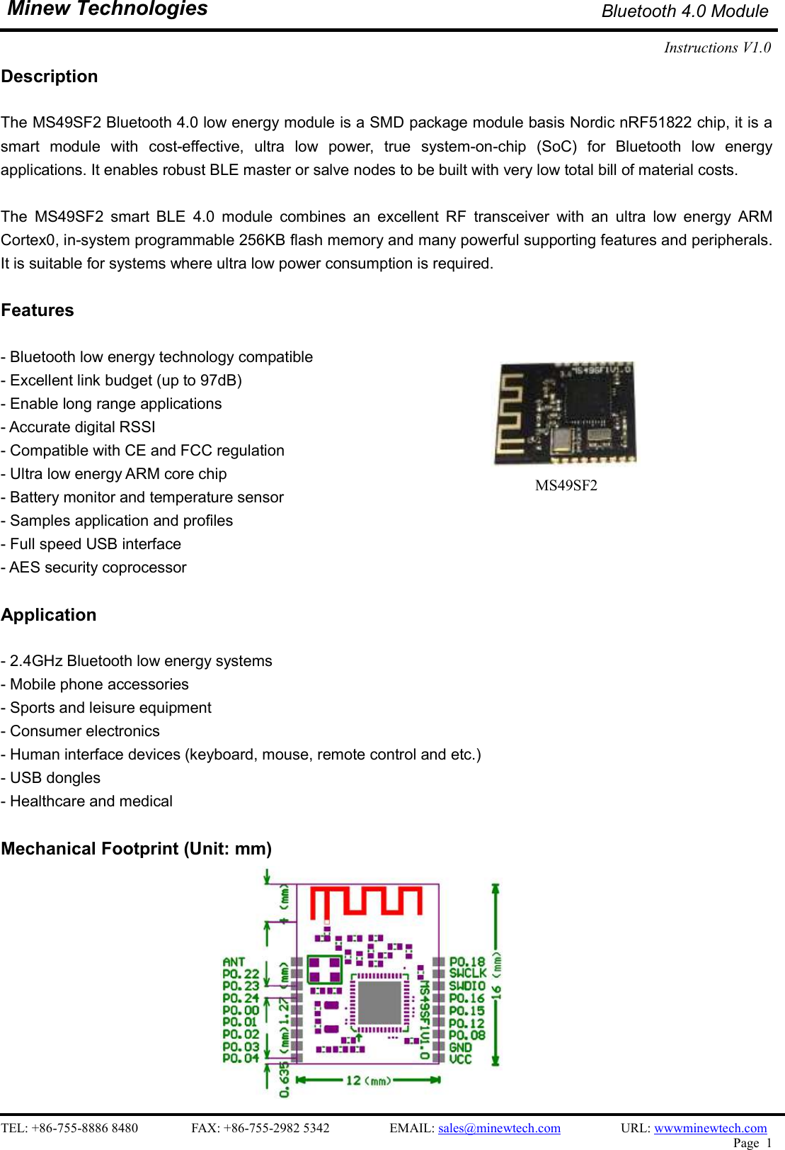    TEL: +86-755-8886 8480                FAX: +86-755-2982 5342                  EMAIL: sales@minewtech.com                  URL: wwwminewtech.com   Page  1  Minew Technologies Bluetooth 4.0 Module Instructions V1.0    Description  The MS49SF2 Bluetooth 4.0 low energy module is a SMD package module basis Nordic nRF51822 chip, it is a smart  module  with  cost-effective,  ultra  low  power,  true  system-on-chip  (SoC)  for  Bluetooth  low  energy applications. It enables robust BLE master or salve nodes to be built with very low total bill of material costs.  The  MS49SF2  smart  BLE  4.0  module  combines  an  excellent  RF  transceiver  with  an  ultra  low  energy  ARM Cortex0, in-system programmable 256KB flash memory and many powerful supporting features and peripherals. It is suitable for systems where ultra low power consumption is required.    Features  - Bluetooth low energy technology compatible - Excellent link budget (up to 97dB) - Enable long range applications - Accurate digital RSSI - Compatible with CE and FCC regulation - Ultra low energy ARM core chip - Battery monitor and temperature sensor - Samples application and profiles - Full speed USB interface - AES security coprocessor  Application                                    - 2.4GHz Bluetooth low energy systems - Mobile phone accessories - Sports and leisure equipment   - Consumer electronics - Human interface devices (keyboard, mouse, remote control and etc.) - USB dongles - Healthcare and medical  Mechanical Footprint (Unit: mm)                          MS49SF2  