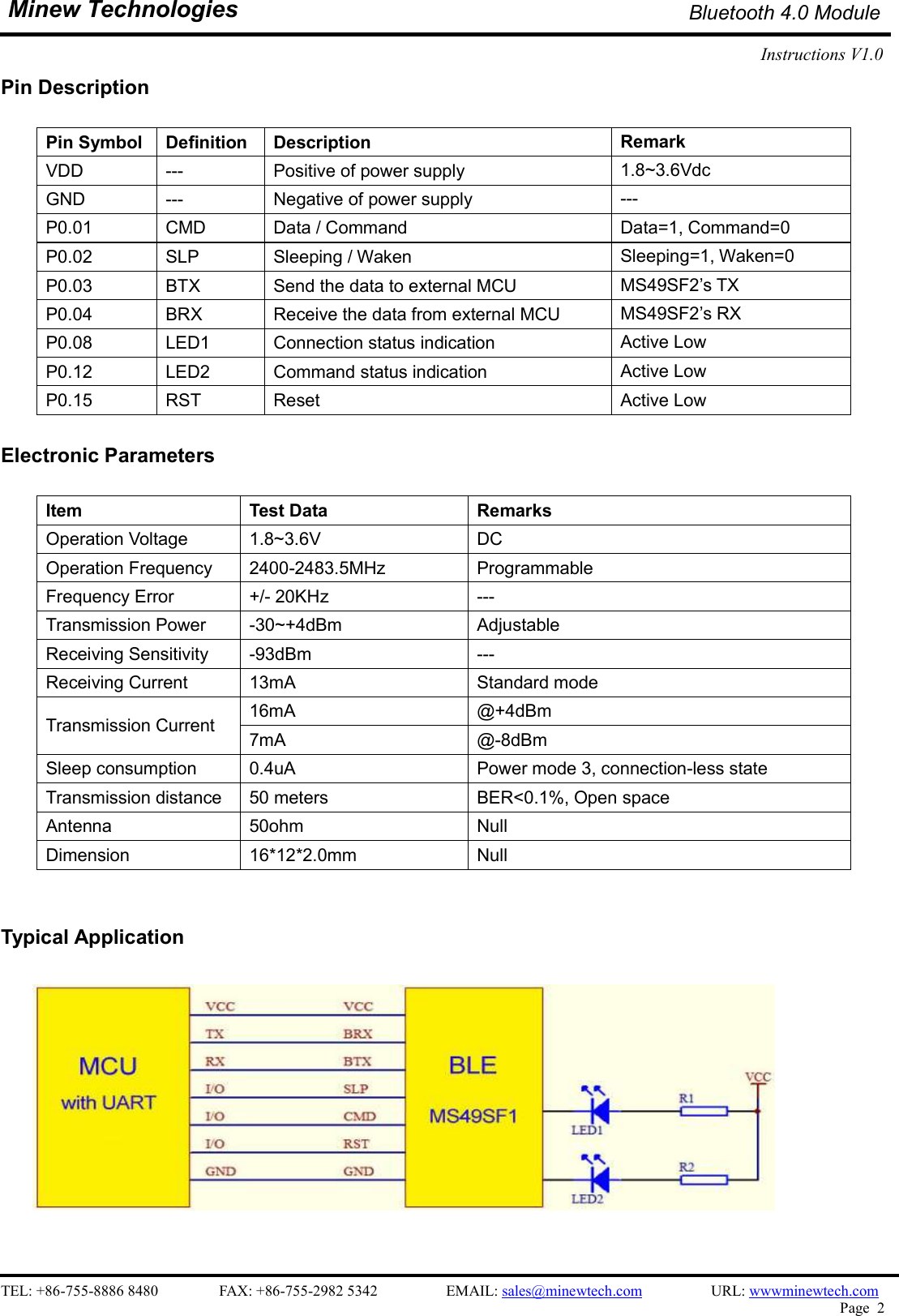    TEL: +86-755-8886 8480                FAX: +86-755-2982 5342                  EMAIL: sales@minewtech.com                  URL: wwwminewtech.com   Page  2  Minew Technologies Bluetooth 4.0 Module Instructions V1.0    Pin Description  Pin Symbol  Definition  Description  Remark VDD  ---  Positive of power supply  1.8~3.6Vdc GND  ---  Negative of power supply  --- P0.01  CMD  Data / Command  Data=1, Command=0 P0.02  SLP  Sleeping / Waken  Sleeping=1, Waken=0 P0.03  BTX  Send the data to external MCU  MS49SF2’s TX P0.04  BRX  Receive the data from external MCU  MS49SF2’s RX P0.08  LED1  Connection status indication  Active Low P0.12  LED2  Command status indication  Active Low P0.15  RST  Reset  Active Low  Electronic Parameters  Item    Test Data  Remarks Operation Voltage  1.8~3.6V  DC Operation Frequency  2400-2483.5MHz  Programmable Frequency Error  +/- 20KHz  --- Transmission Power  -30~+4dBm  Adjustable Receiving Sensitivity  -93dBm  --- Receiving Current  13mA  Standard mode Transmission Current  16mA  @+4dBm 7mA  @-8dBm Sleep consumption  0.4uA  Power mode 3, connection-less state Transmission distance  50 meters  BER&lt;0.1%, Open space Antenna  50ohm  Null Dimension  16*12*2.0mm  Null   Typical Application                                                              