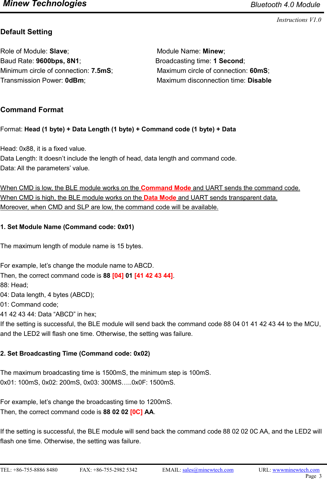    TEL: +86-755-8886 8480                FAX: +86-755-2982 5342                  EMAIL: sales@minewtech.com                  URL: wwwminewtech.com   Page  3  Minew Technologies Bluetooth 4.0 Module Instructions V1.0    Default Setting  Role of Module: Slave;                          Module Name: Minew;   Baud Rate: 9600bps, 8N1;                                            Broadcasting time: 1 Second;   Minimum circle of connection: 7.5mS;                          Maximum circle of connection: 60mS; Transmission Power: 0dBm;                                          Maximum disconnection time: Disable   Command Format  Format: Head (1 byte) + Data Length (1 byte) + Command code (1 byte) + Data    Head: 0x88, it is a fixed value.   Data Length: It doesn’t include the length of head, data length and command code. Data: All the parameters’ value.    When CMD is low, the BLE module works on the Command Mode and UART sends the command code. When CMD is high, the BLE module works on the Data Mode and UART sends transparent data. Moreover, when CMD and SLP are low, the command code will be available.  1. Set Module Name (Command code: 0x01)  The maximum length of module name is 15 bytes.  For example, let’s change the module name to ABCD.   Then, the correct command code is 88 [04] 01 [41 42 43 44].   88: Head;   04: Data length, 4 bytes (ABCD);   01: Command code;   41 42 43 44: Data “ABCD” in hex;   If the setting is successful, the BLE module will send back the command code 88 04 01 41 42 43 44 to the MCU,   and the LED2 will flash one time. Otherwise, the setting was failure.  2. Set Broadcasting Time (Command code: 0x02)  The maximum broadcasting time is 1500mS, the minimum step is 100mS. 0x01: 100mS, 0x02: 200mS, 0x03: 300MS…..0x0F: 1500mS.    For example, let’s change the broadcasting time to 1200mS.   Then, the correct command code is 88 02 02 [0C] AA.  If the setting is successful, the BLE module will send back the command code 88 02 02 0C AA, and the LED2 will   flash one time. Otherwise, the setting was failure.  