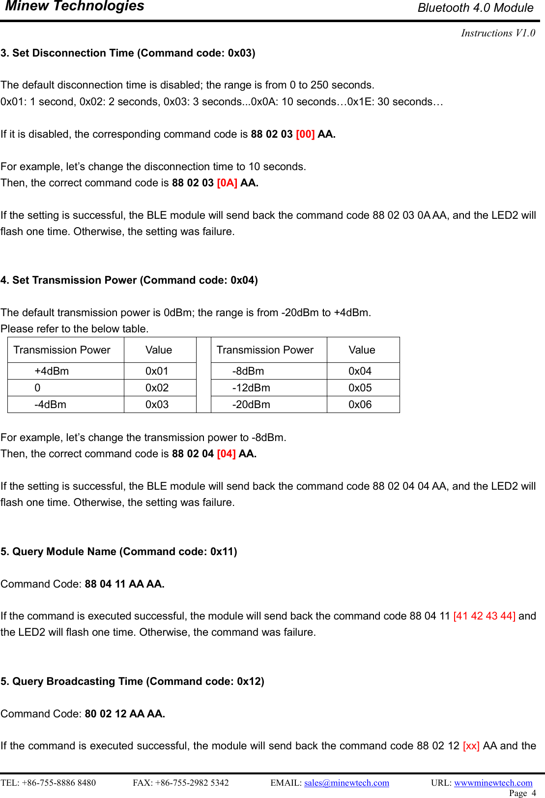    TEL: +86-755-8886 8480                FAX: +86-755-2982 5342                  EMAIL: sales@minewtech.com                  URL: wwwminewtech.com   Page  4  Minew Technologies Bluetooth 4.0 Module Instructions V1.0    3. Set Disconnection Time (Command code: 0x03)  The default disconnection time is disabled; the range is from 0 to 250 seconds.   0x01: 1 second, 0x02: 2 seconds, 0x03: 3 seconds...0x0A: 10 seconds…0x1E: 30 seconds…  If it is disabled, the corresponding command code is 88 02 03 [00] AA.  For example, let’s change the disconnection time to 10 seconds. Then, the correct command code is 88 02 03 [0A] AA.    If the setting is successful, the BLE module will send back the command code 88 02 03 0A AA, and the LED2 will   flash one time. Otherwise, the setting was failure.   4. Set Transmission Power (Command code: 0x04)  The default transmission power is 0dBm; the range is from -20dBm to +4dBm.   Please refer to the below table. Transmission Power  Value  Transmission Power  Value   +4dBm  0x01        -8dBm        0x04         0  0x02        -12dBm        0x05         -4dBm  0x03        -20dBm        0x06  For example, let’s change the transmission power to -8dBm.   Then, the correct command code is 88 02 04 [04] AA.    If the setting is successful, the BLE module will send back the command code 88 02 04 04 AA, and the LED2 will   flash one time. Otherwise, the setting was failure.   5. Query Module Name (Command code: 0x11)  Command Code: 88 04 11 AA AA.  If the command is executed successful, the module will send back the command code 88 04 11 [41 42 43 44] and the LED2 will flash one time. Otherwise, the command was failure.   5. Query Broadcasting Time (Command code: 0x12)  Command Code: 80 02 12 AA AA.  If the command is executed successful, the module will send back the command code 88 02 12 [xx] AA and the 