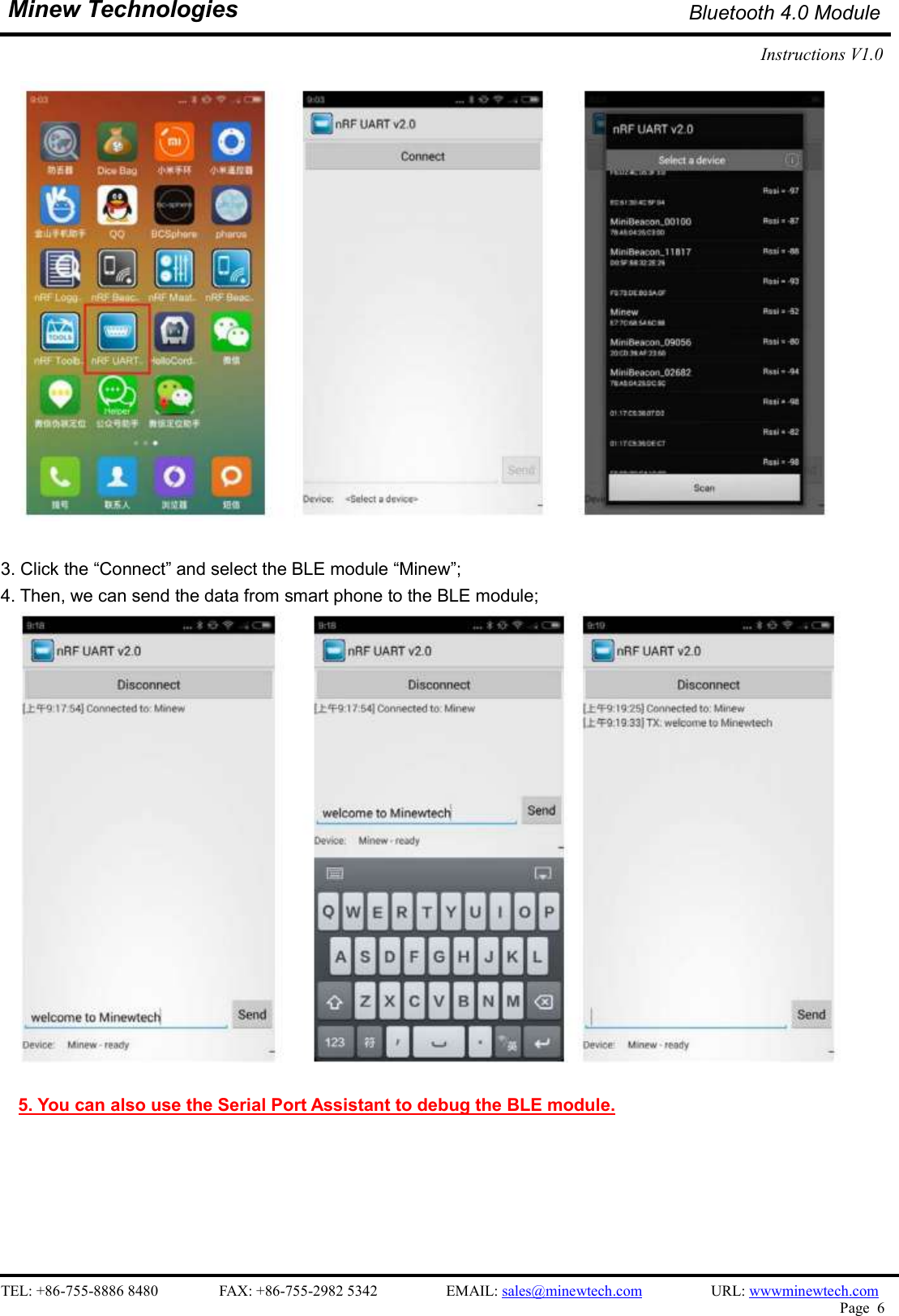    TEL: +86-755-8886 8480                FAX: +86-755-2982 5342                  EMAIL: sales@minewtech.com                  URL: wwwminewtech.com   Page  6  Minew Technologies Bluetooth 4.0 Module Instructions V1.0      3. Click the “Connect” and select the BLE module “Minew”; 4. Then, we can send the data from smart phone to the BLE module;   5. You can also use the Serial Port Assistant to debug the BLE module.      