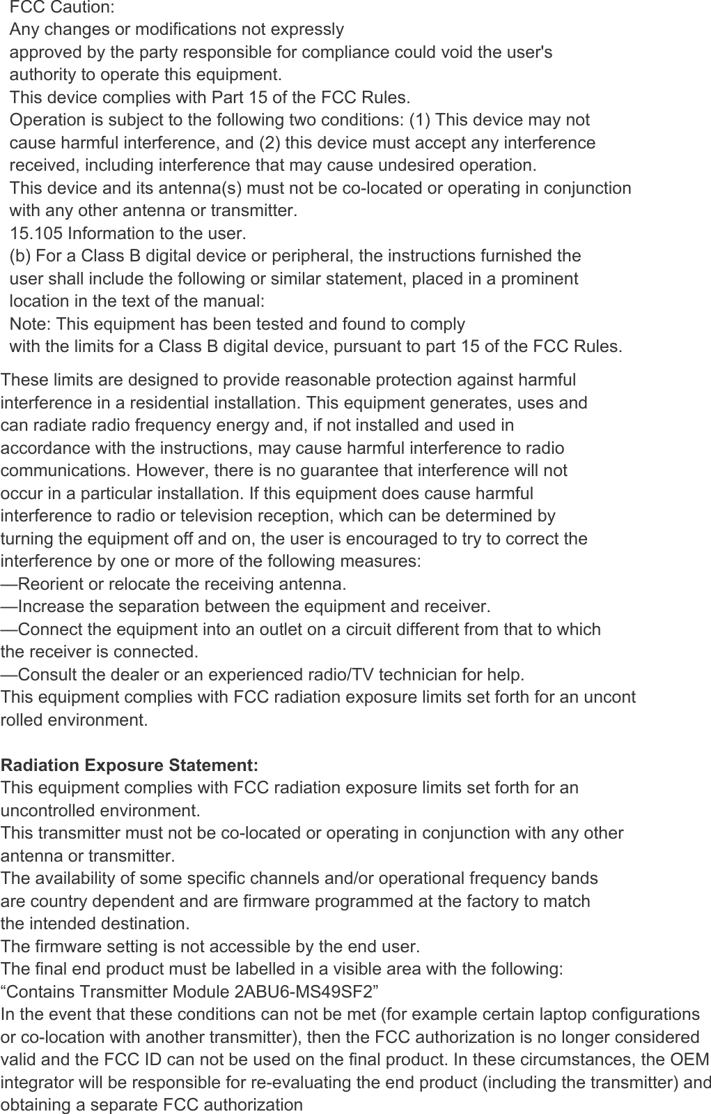      FCC Caution:   Any changes or modifications not expressly approved by the party responsible for compliance could void the user&apos;s authority to operate this equipment. This device complies with Part 15 of the FCC Rules. Operation is subject to the following two conditions: (1) This device may not cause harmful interference, and (2) this device must accept any interference received, including interference that may cause undesired operation. This device and its antenna(s) must not be co-located or operating in conjunction with any other antenna or transmitter. 15.105 Information to the user. (b) For a Class B digital device or peripheral, the instructions furnished the user shall include the following or similar statement, placed in a prominent location in the text of the manual: Note: This equipment has been tested and found to comply with the limits for a Class B digital device, pursuant to part 15 of the FCC Rules. Tel：86-755-26066032                          Fax:26002892                          Web site：www.netopsun.com 8 / 8  These limits are designed to provide reasonable protection against harmful interference in a residential installation. This equipment generates, uses and can radiate radio frequency energy and, if not installed and used in accordance with the instructions, may cause harmful interference to radio communications. However, there is no guarantee that interference will not occur in a particular installation. If this equipment does cause harmful interference to radio or television reception, which can be determined by turning the equipment off and on, the user is encouraged to try to correct the interference by one or more of the following measures: —Reorient or relocate the receiving antenna. —Increase the separation between the equipment and receiver. —Connect the equipment into an outlet on a circuit different from that to which the receiver is connected. —Consult the dealer or an experienced radio/TV technician for help. This equipment complies with FCC radiation exposure limits set forth for an uncont rolled environment.  Radiation Exposure Statement: This equipment complies with FCC radiation exposure limits set forth for an uncontrolled environment. This transmitter must not be co-located or operating in conjunction with any other antenna or transmitter. The availability of some specific channels and/or operational frequency bands are country dependent and are firmware programmed at the factory to match the intended destination. The firmware setting is not accessible by the end user. The final end product must be labelled in a visible area with the following: “Contains Transmitter Module 2ABU6-MS49SF2” In the event that these conditions can not be met (for example certain laptop configurations or co-location with another transmitter), then the FCC authorization is no longer considered valid and the FCC ID can not be used on the final product. In these circumstances, the OEM integrator will be responsible for re-evaluating the end product (including the transmitter) and obtaining a separate FCC authorization 
