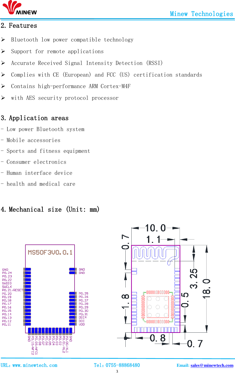                                                       Minew Technologies                                                                                             URL：www.minewtech.com              Tel：0755-88868480              Email: sales@minewtech.com   3 2. Features  Bluetooth low power compatible technology  Support for remote applications  Accurate Received Signal Intensity Detection (RSSI)  Complies with CE (European) and FCC (US) certification standards  Contains high-performance ARM Cortex-M4F  with AES security protocol processor     3. Application areas                                  - Low power Bluetooth system - Mobile accessories - Sports and fitness equipment - Consumer electronics - Human interface device - health and medical care                   4. Mechanical size (Unit: mm)              