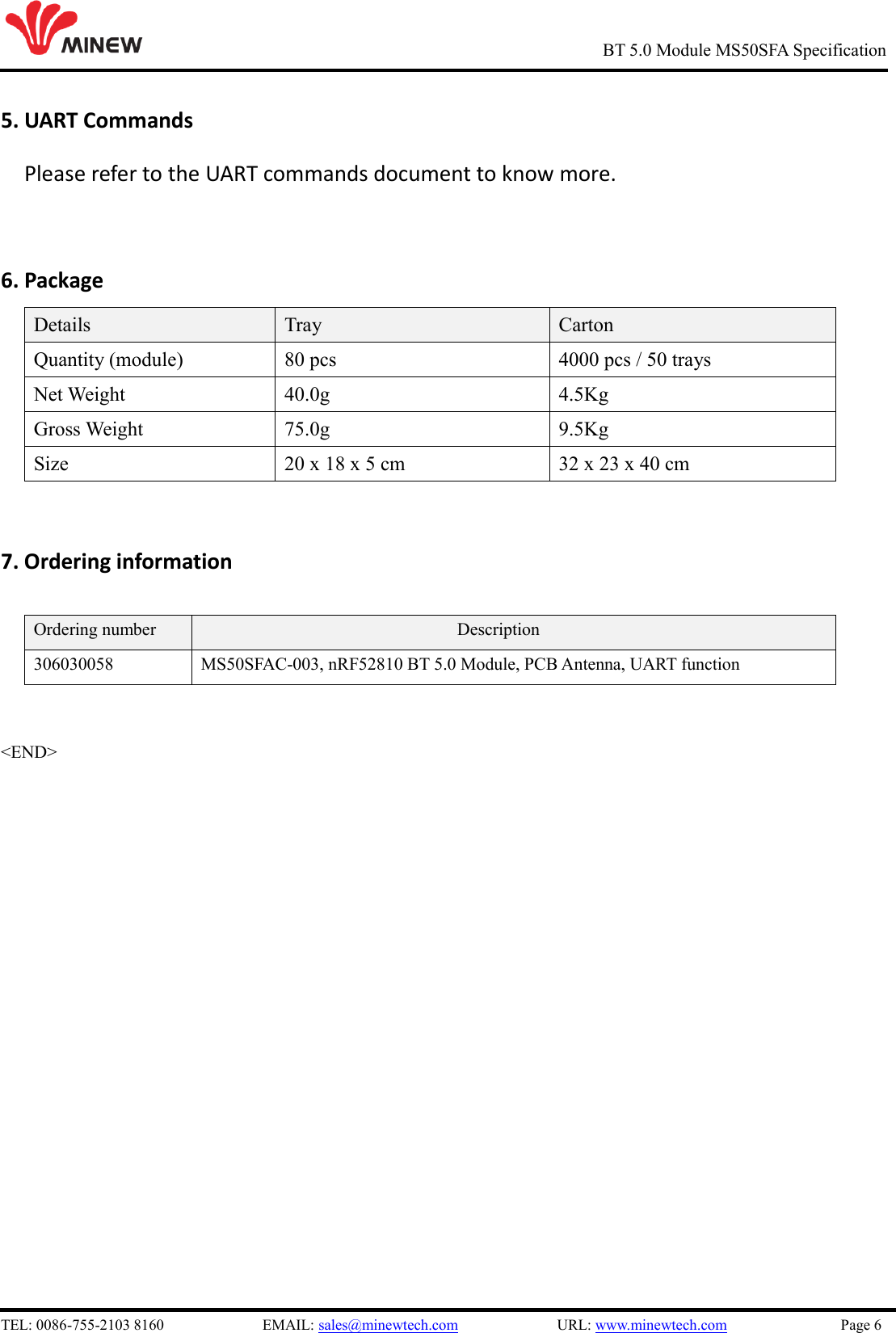   TEL: 0086-755-2103 8160                          EMAIL: sales@minewtech.com                          URL: www.minewtech.com                              Page 6                                                     BT 5.0 Module MS50SFA Specification 5. UART Commands   Please refer to the UART commands document to know more.  6. Package Details Tray Carton Quantity (module) 80 pcs 4000 pcs / 50 trays Net Weight 40.0g 4.5Kg Gross Weight 75.0g 9.5Kg Size 20 x 18 x 5 cm 32 x 23 x 40 cm  7. Ordering information  Ordering number Description 306030058 MS50SFAC-003, nRF52810 BT 5.0 Module, PCB Antenna, UART function   &lt;END&gt;  