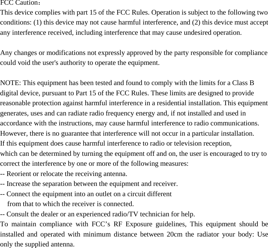  FCC Caution： This device complies with part 15 of the FCC Rules. Operation is subject to the following two conditions: (1) this device may not cause harmful interference, and (2) this device must accept any interference received, including interference that may cause undesired operation.  Any changes or modifications not expressly approved by the party responsible for compliance could void the user&apos;s authority to operate the equipment.  NOTE: This equipment has been tested and found to comply with the limits for a Class B digital device, pursuant to Part 15 of the FCC Rules. These limits are designed to provide reasonable protection against harmful interference in a residential installation. This equipment generates, uses and can radiate radio frequency energy and, if not installed and used in accordance with the instructions, may cause harmful interference to radio communications. However, there is no guarantee that interference will not occur in a particular installation. If this equipment does cause harmful interference to radio or television reception, which can be determined by turning the equipment off and on, the user is encouraged to try to correct the interference by one or more of the following measures: -- Reorient or relocate the receiving antenna. -- Increase the separation between the equipment and receiver. -- Connect the equipment into an outlet on a circuit different from that to which the receiver is connected. -- Consult the dealer or an experienced radio/TV technician for help. To maintain compliance with FCC’s RF Exposure guidelines, This equipment should be installed and operated with minimum distance between 20cm the radiator your body: Use only the supplied antenna.  