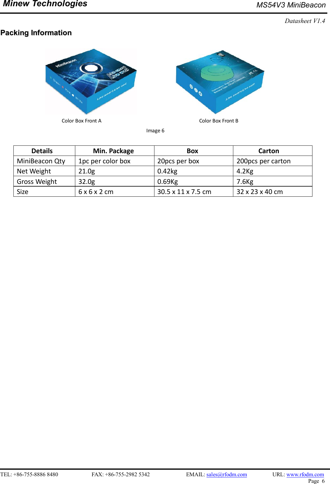    TEL: +86-755-8886 8480                        FAX: +86-755-2982 5342                          EMAIL: sales@rfodm.com         URL: www.rfodm.com   Page  6  Minew Technologies  MS54V3 MiniBeacon   Datasheet V1.4    PPaacckkiinngg  IInnffoorrmmaattiioonn                                   Color Box Front A                                                                      Color Box Front B                                                     Image 6  Details  Min. Package  Box  Carton MiniBeacon Qty  1pc per color box  20pcs per box  200pcs per carton Net Weight  21.0g  0.42kg  4.2Kg Gross Weight  32.0g  0.69Kg  7.6Kg Size  6 x 6 x 2 cm  30.5 x 11 x 7.5 cm  32 x 23 x 40 cm    