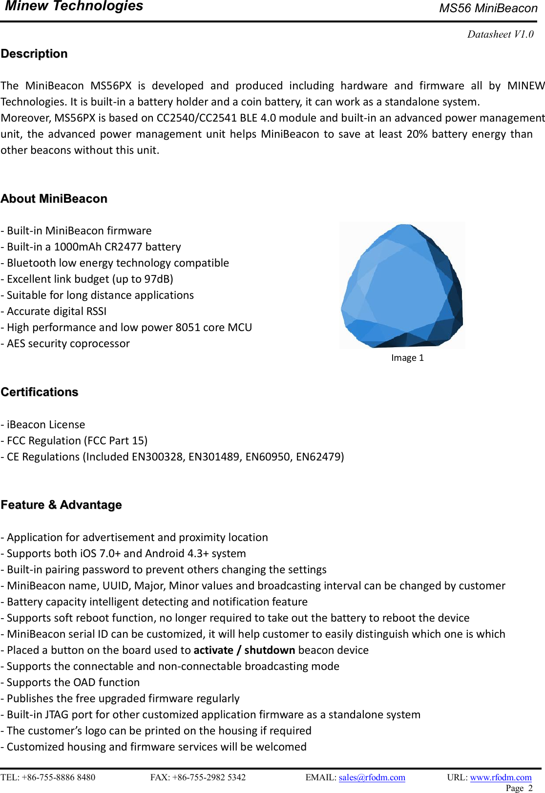    TEL: +86-755-8886 8480                        FAX: +86-755-2982 5342                          EMAIL: sales@rfodm.com         URL: www.rfodm.com   Page  2  Minew Technologies  MS56 MiniBeacon   Datasheet V1.0    DDeessccrriippttiioonn   The  MiniBeacon  MS56PX  is  developed  and  produced  including  hardware  and  firmware  all  by  MINEW Technologies. It is built-in a battery holder and a coin battery, it can work as a standalone system.   Moreover, MS56PX is based on CC2540/CC2541 BLE 4.0 module and built-in an advanced power management unit, the  advanced  power management  unit helps  MiniBeacon  to  save  at  least  20% battery energy  than other beacons without this unit.    AAbboouutt  MMiinniiBBeeaaccoonn   - Built-in MiniBeacon firmware   - Built-in a 1000mAh CR2477 battery - Bluetooth low energy technology compatible - Excellent link budget (up to 97dB)   - Suitable for long distance applications - Accurate digital RSSI - High performance and low power 8051 core MCU - AES security coprocessor   CCeerrttiiffiiccaattiioonnss   - iBeacon License   - FCC Regulation (FCC Part 15) - CE Regulations (Included EN300328, EN301489, EN60950, EN62479)   FFeeaattuurree  &amp;&amp;  AAddvvaannttaaggee   - Application for advertisement and proximity location - Supports both iOS 7.0+ and Android 4.3+ system - Built-in pairing password to prevent others changing the settings - MiniBeacon name, UUID, Major, Minor values and broadcasting interval can be changed by customer - Battery capacity intelligent detecting and notification feature - Supports soft reboot function, no longer required to take out the battery to reboot the device - MiniBeacon serial ID can be customized, it will help customer to easily distinguish which one is which - Placed a button on the board used to activate / shutdown beacon device - Supports the connectable and non-connectable broadcasting mode - Supports the OAD function - Publishes the free upgraded firmware regularly - Built-in JTAG port for other customized application firmware as a standalone system - The customer’s logo can be printed on the housing if required - Customized housing and firmware services will be welcomed                                     Image 1 