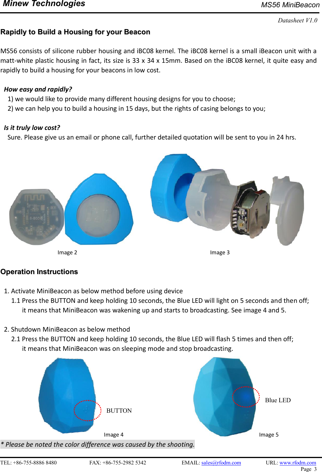   TEL: +86-755-8886 8480                        FAX: +86-755-2982 5342                          EMAIL: sales@rfodm.com         URL: www.rfodm.com   Page  3  Minew Technologies MS56 MiniBeacon   Datasheet V1.0    RRaappiiddllyy  ttoo  BBuuiilldd  aa  HHoouussiinngg  ffoorr  yyoouurr  BBeeaaccoonn    MS56 consists of silicone rubber housing and iBC08 kernel. The iBC08 kernel is a small iBeacon unit with a matt-white plastic housing in fact, its size is 33 x 34 x 15mm. Based on the iBC08 kernel, it quite easy and rapidly to build a housing for your beacons in low cost.    How easy and rapidly?       1) we would like to provide many different housing designs for you to choose;     2) we can help you to build a housing in 15 days, but the rights of casing belongs to you;  Is it truly low cost?       Sure. Please give us an email or phone call, further detailed quotation will be sent to you in 24 hrs.              Image 2                                            Image 3   OOppeerraattiioonn  IInnssttrruuccttiioonnss   1. Activate MiniBeacon as below method before using device       1.1 Press the BUTTON and keep holding 10 seconds, the Blue LED will light on 5 seconds and then off;   it means that MiniBeacon was wakening up and starts to broadcasting. See image 4 and 5.  2. Shutdown MiniBeacon as below method       2.1 Press the BUTTON and keep holding 10 seconds, the Blue LED will flash 5 times and then off;   it means that MiniBeacon was on sleeping mode and stop broadcasting.        Image 4                       Image 5 * Please be noted the color difference was caused by the shooting.   BUTTON Blue LED 