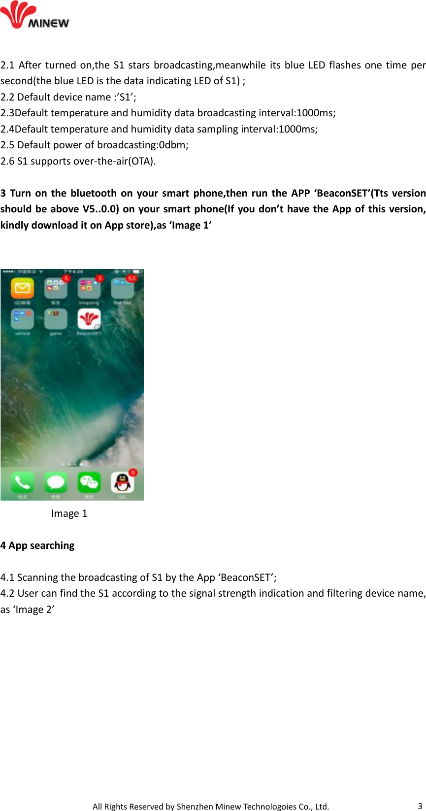                                   All Rights Reserved by Shenzhen Minew Technologoies Co., Ltd. 3 2.1 After turned on,the S1 stars broadcasting,meanwhile its  blue LED flashes one time per second(the blue LED is the data indicating LED of S1) ; 2.2 Default device name :’S1’; 2.3Default temperature and humidity data broadcasting interval:1000ms; 2.4Default temperature and humidity data sampling interval:1000ms; 2.5 Default power of broadcasting:0dbm; 2.6 S1 supports over-the-air(OTA).  3 Turn on the bluetooth on your smart phone,then run the APP ‘BeaconSET’(Tts version should be above V5..0.0) on your smart phone(If you don’t have the App of this version, kindly download it on App store),as ‘Image 1’             Image 1  4 App searching  4.1 Scanning the broadcasting of S1 by the App ‘BeaconSET’; 4.2 User can find the S1 according to the signal strength indication and filtering device name, as ‘Image 2’  
