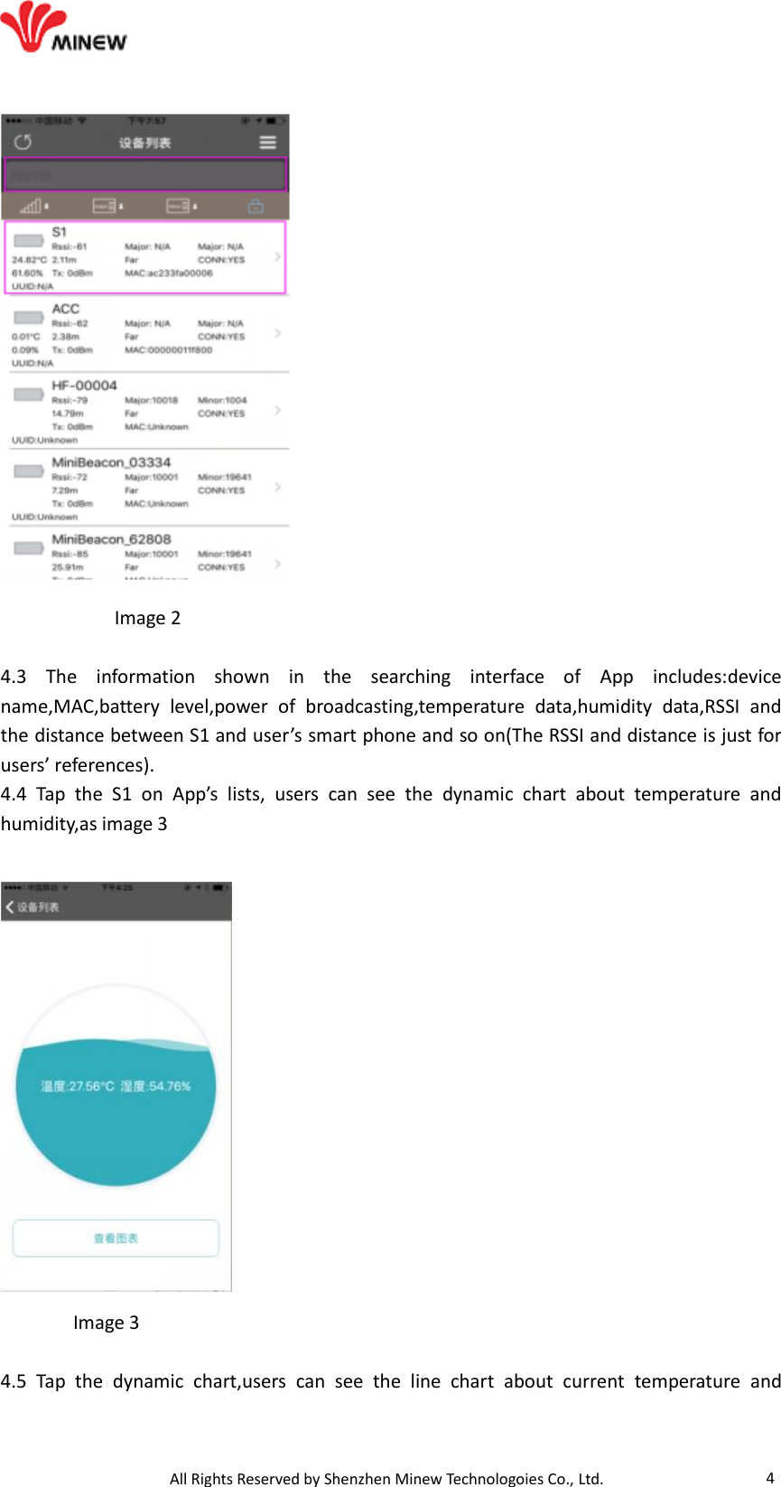                                   All Rights Reserved by Shenzhen Minew Technologoies Co., Ltd. 4             Image 2  4.3  The  information  shown  in  the  searching  interface  of  App  includes:device name,MAC,battery  level,power  of  broadcasting,temperature  data,humidity  data,RSSI  and the distance between S1 and user’s smart phone and so on(The RSSI and distance is just for users’ references). 4.4  Tap  the  S1  on  App’s  lists,  users  can  see  the  dynamic  chart  about  temperature  and humidity,as image 3            Image 3  4.5  Tap  the  dynamic  chart,users  can  see  the  line  chart  about  current  temperature  and 