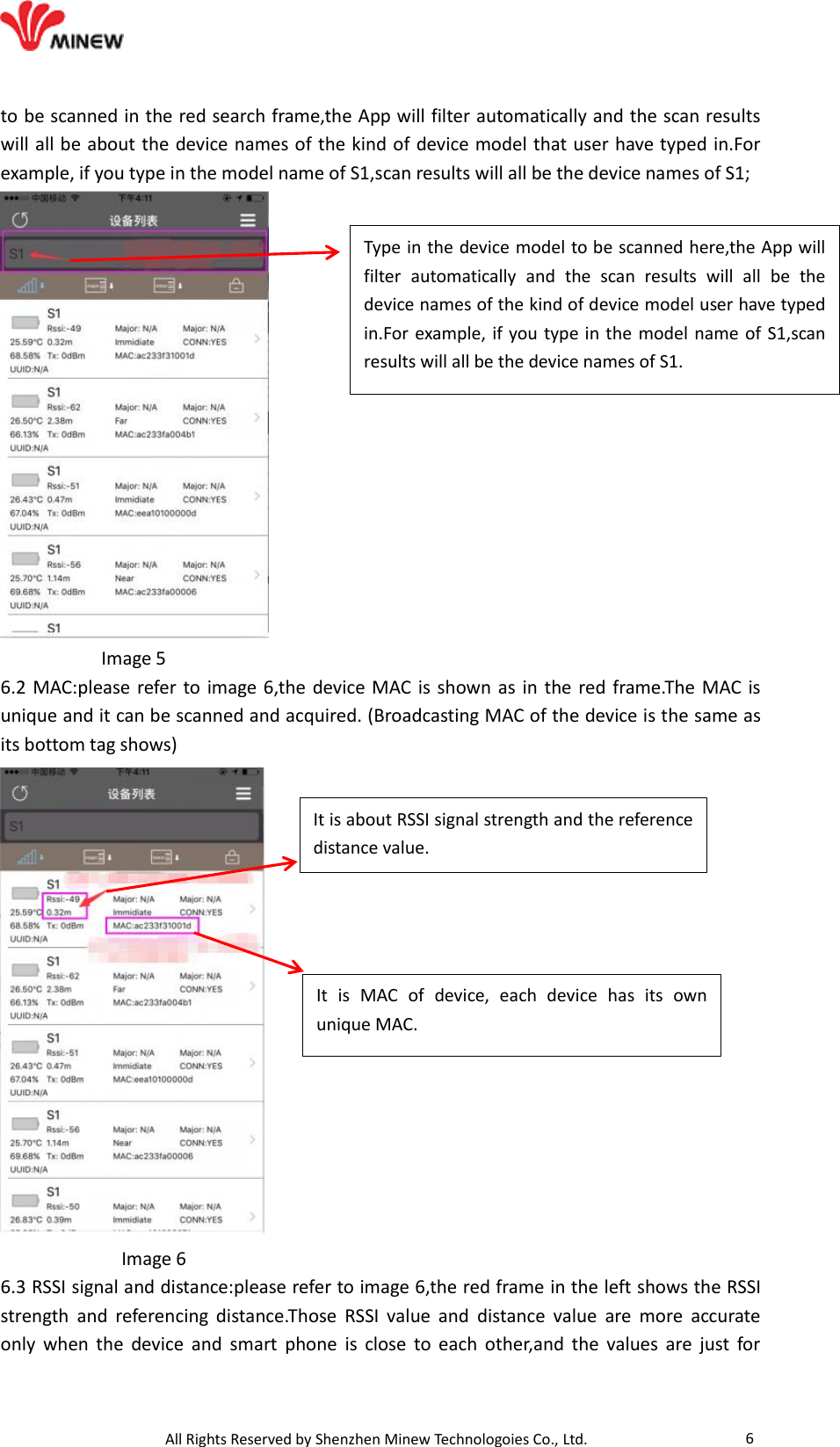                                   All Rights Reserved by Shenzhen Minew Technologoies Co., Ltd. 6 to be scanned in the red search frame,the App will filter automatically and the scan results will all be about the device names of the kind of device model that user have typed in.For example, if you type in the model name of S1,scan results will all be the device names of S1;            Image 5 6.2 MAC:please refer to image 6,the device MAC is shown as in the red frame.The MAC is unique and it can be scanned and acquired. (Broadcasting MAC of the device is the same as its bottom tag shows)              Image 6   6.3 RSSI signal and distance:please refer to image 6,the red frame in the left shows the RSSI strength  and  referencing  distance.Those  RSSI  value  and  distance  value  are  more  accurate only  when  the  device  and  smart  phone  is  close  to  each  other,and  the  values  are  just  for Type in the device model to be scanned here,the App will filter  automatically  and  the  scan  results  will  all  be  the device names of the kind of device model user have typed in.For example, if you type in the model name of S1,scan results will all be the device names of S1.  It  is  MAC  of  device,  each  device  has  its  own unique MAC. It is about RSSI signal strength and the reference distance value. 