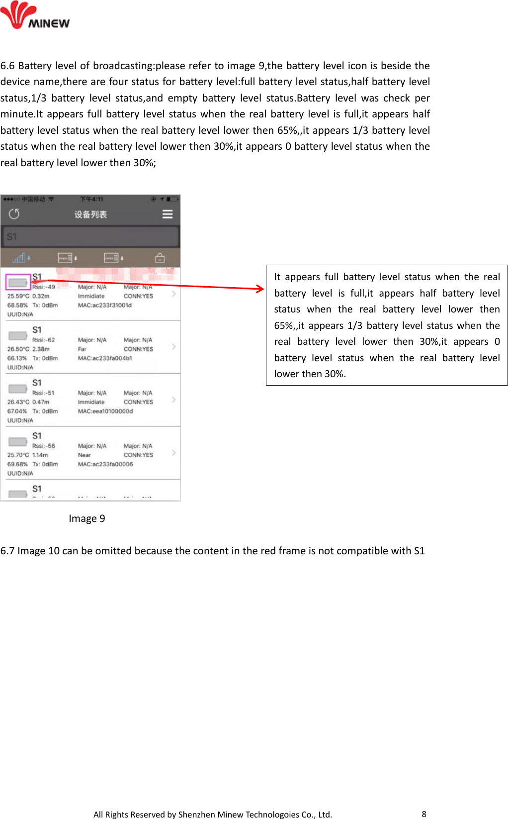                                   All Rights Reserved by Shenzhen Minew Technologoies Co., Ltd. 8 6.6 Battery level of broadcasting:please refer to image 9,the battery level icon is beside the device name,there are four status for battery level:full battery level status,half battery level status,1/3  battery  level  status,and  empty  battery  level  status.Battery  level  was  check  per minute.It appears full battery level status when  the real battery level is full,it appears half battery level status when the real battery level lower then 65%,,it appears 1/3 battery level status when the real battery level lower then 30%,it appears 0 battery level status when the real battery level lower then 30%;               Image 9  6.7 Image 10 can be omitted because the content in the red frame is not compatible with S1 It  appears  full  battery  level  status  when  the  real battery  level  is  full,it  appears  half  battery  level status  when  the  real  battery  level  lower  then 65%,,it appears 1/3  battery level status when  the real  battery  level  lower  then  30%,it  appears  0 battery  level  status  when  the  real  battery  level lower then 30%.  
