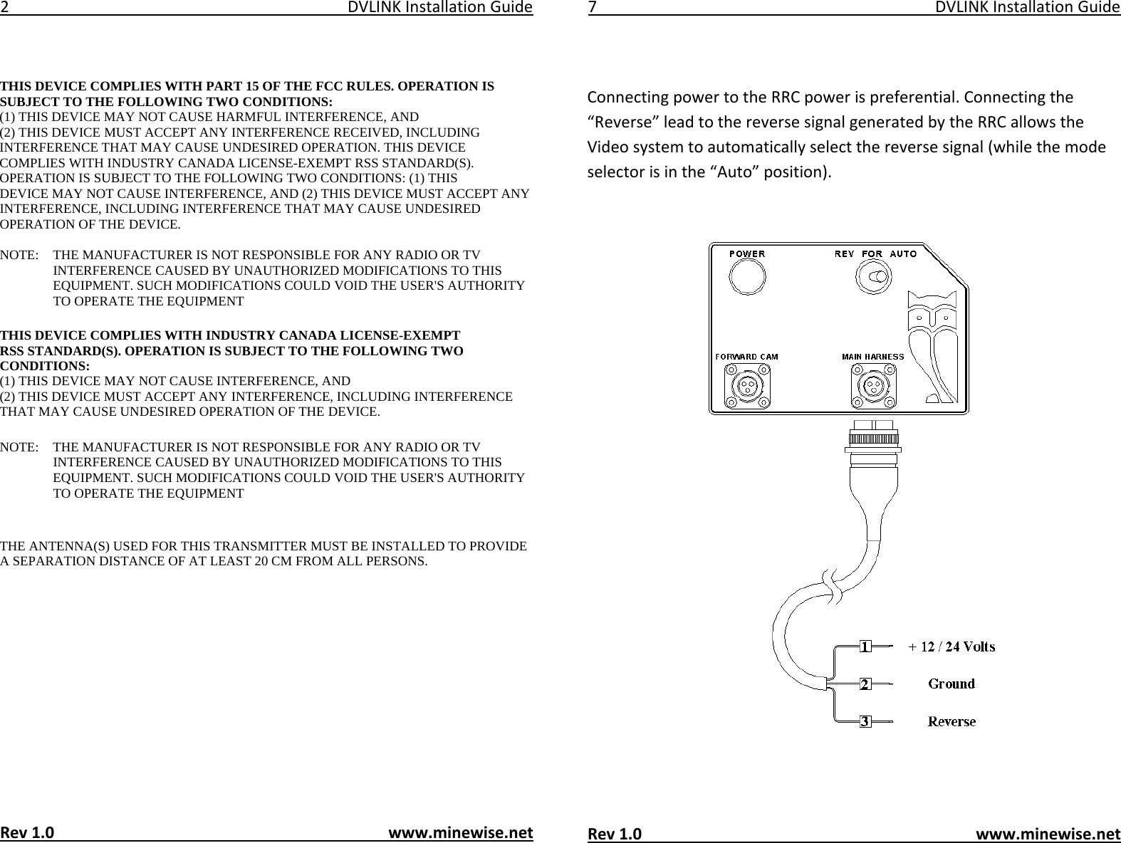 2DVLINKInstallationGuide    THIS DEVICE COMPLIES WITH PART 15 OF THE FCC RULES. OPERATION IS SUBJECT TO THEFOLLOWING TWOCONDITIONS:  (1) THIS DEVICE MAY NOT CAUSE HARMFUL INTERFERENCE, AND  (2) THIS DEVICEMUST ACCEPT ANY INTERFERENCE RECEIVED, INCLUDING INTERFERENCE THAT MAY CAUSEUNDESIRED OPERATION. THIS DEVICE COMPLIES WITH INDUSTRY CANADA LICENSE-EXEMPTRSS STANDARD(S). OPERATION IS SUBJECT TO THE FOLLOWING TWO CONDITIONS: (1) THISDEVICE MAY NOT CAUSE INTERFERENCE, AND (2) THIS DEVICE MUST ACCEPT ANYINTERFERENCE, INCLUDING INTERFERENCE THAT MAY CAUSE UNDESIRED OPERATION OF THEDEVICE. NOTE:   THE MANUFACTURER IS NOT RESPONSIBLE FOR ANY RADIO OR TV INTERFERENCECAUSED BY UNAUTHORIZED MODIFICATIONS TO THIS EQUIPMENT. SUCH MODIFICATIONS COULDVOID THE USER'S AUTHORITY TO OPERATE THE EQUIPMENT  THIS DEVICE COMPLIES WITH INDUSTRY CANADA LICENSE-EXEMPTRSS STANDARD(S). OPERATION IS SUBJECT TO THE FOLLOWING TWO CONDITIONS:  (1) THISDEVICE MAY NOT CAUSE INTERFERENCE, AND  (2) THIS DEVICE MUST ACCEPT ANYINTERFERENCE, INCLUDING INTERFERENCE THAT MAY CAUSE UNDESIRED OPERATION OF THEDEVICE. NOTE:   THE MANUFACTURER IS NOT RESPONSIBLE FOR ANY RADIO OR TV INTERFERENCECAUSED BY UNAUTHORIZED MODIFICATIONS TO THIS EQUIPMENT. SUCH MODIFICATIONS COULDVOID THE USER'S AUTHORITY TO OPERATE THE EQUIPMENT  THE ANTENNA(S) USED FOR THIS TRANSMITTER MUST BE INSTALLED TO PROVIDE A SEPARATION DISTANCE OF AT LEAST 20 CM FROM ALL PERSONS.              Rev1.0www.minewise.net7DVLINKInstallationGuideConnectingpowertotheRRCpowerispreferential.Connectingthe&ldquo;Reverse&rdquo;leadtothereversesignalgeneratedbytheRRCallowstheVideosystemtoautomaticallyselectthereversesignal(whilethemodeselectorisinthe&ldquo;Auto&rdquo;position).Rev1.0www.minewise.net