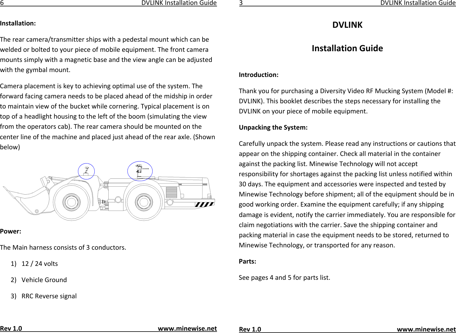 6DVLINKInstallationGuideInstallation:Therearcamera/transmittershipswithapedestalmountwhichcanbeweldedorboltedtoyourpieceofmobileequipment.Thefrontcameramountssimplywithamagneticbaseandtheviewanglecanbeadjustedwiththegymbalmount.Cameraplacementiskeytoachievingoptimaluseofthesystem.Theforwardfacingcameraneedstobeplacedaheadofthemidshipinordertomaintainviewofthebucketwhilecornering.Typicalplacementisontopofaheadlighthousingtotheleftoftheboom(simulatingtheviewfromtheoperatorscab).Therearcamerashouldbemountedonthecenterlineofthemachineandplacedjustaheadoftherearaxle.(Shownbelow)Power:TheMainharnessconsistsof3conductors.1) 12/24volts2) VehicleGround3) RRCReversesignalRev1.0www.minewise.net3DVLINKInstallationGuideDVLINKInstallationGuideIntroduction:ThankyouforpurchasingaDiversityVideoRFMuckingSystem(Model#:DVLINK).ThisbookletdescribesthestepsnecessaryforinstallingtheDVLINKonyourpieceofmobileequipment.UnpackingtheSystem:Carefullyunpackthesystem.Pleasereadanyinstructionsorcautionsthatappearontheshippingcontainer.Checkallmaterialinthecontaineragainstthepackinglist.MinewiseTechnologywillnotacceptresponsibilityforshortagesagainstthepackinglistunlessnotifiedwithin30days.TheequipmentandaccessorieswereinspectedandtestedbyMinewiseTechnologybeforeshipment;alloftheequipmentshouldbeingoodworkingorder.Examinetheequipmentcarefully;ifanyshippingdamageisevident,notifythecarrierimmediately.Youareresponsibleforclaimnegotiationswiththecarrier.Savetheshippingcontainerandpackingmaterialincasetheequipmentneedstobestored,returnedtoMinewiseTechnology,ortransportedforanyreason.Parts:Seepages4and5forpartslist.Rev1.0www.minewise.net