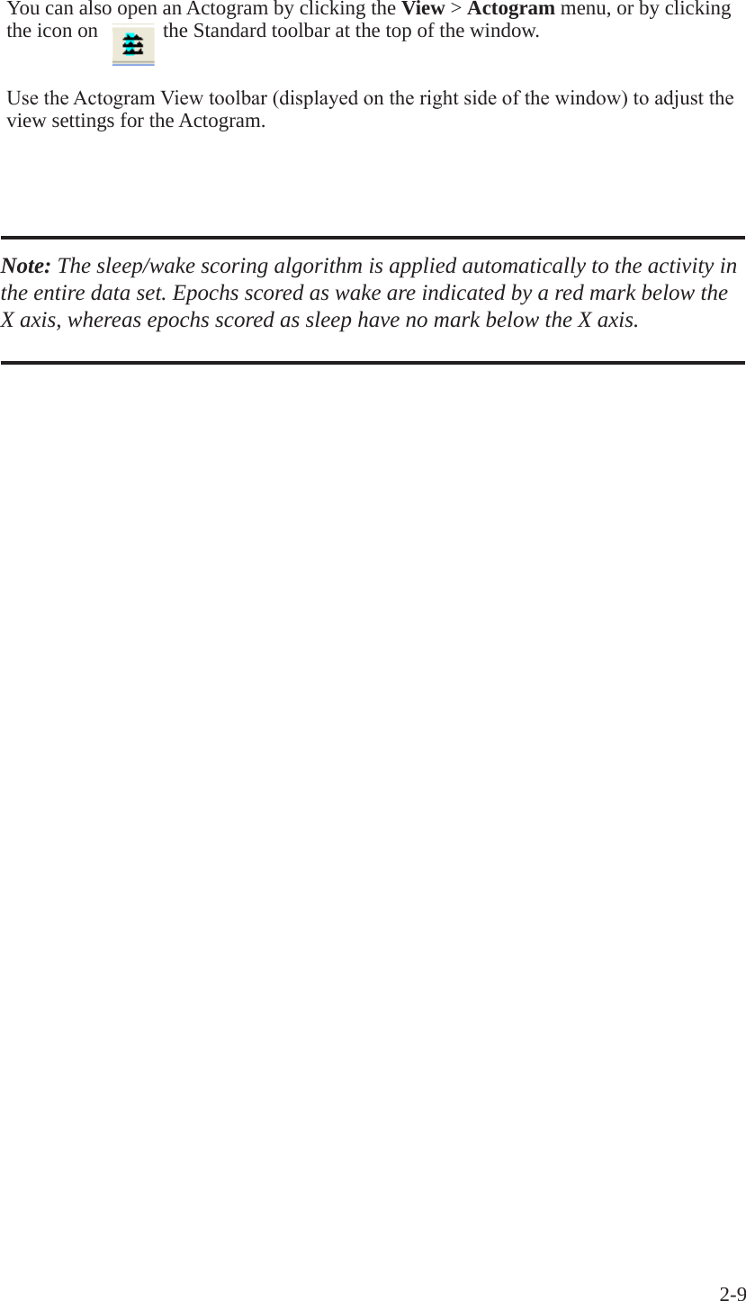 2-9 You can also open an Actogram by clicking the View > Actogram menu, or by clicking the icon on  the Standard toolbar at the top of the window.UsetheActogramViewtoolbar(displayedontherightsideofthewindow)toadjusttheview settings for the Actogram.Note: The sleep/wake scoring algorithm is applied automatically to the activity in the entire data set. Epochs scored as wake are indicated by a red mark below the X axis, whereas epochs scored as sleep have no mark below the X axis. 