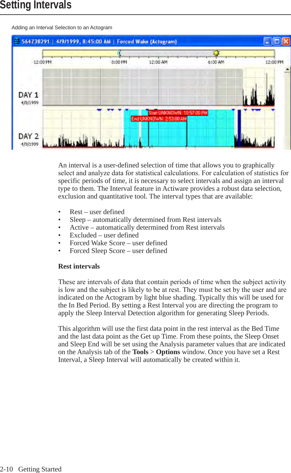 2-10   Getting StartedSetting IntervalsAdding an Interval Selection to an ActogramAn interval is a user-defined selection of time that allows you to graphically selectandanalyzedataforstatisticalcalculations.Forcalculationofstatisticsforspecific periods of time, it is necessary to select intervals and assign an interval type to them. The Interval feature in Actiware provides a robust data selection, exclusion and quantitative tool. The interval types that are available:&bull;  Rest &ndash; user defined&bull;  Sleep &ndash; automatically determined from Rest intervals&bull;  Active &ndash; automatically determined from Rest intervals&bull;  Excluded &ndash; user defined&bull;  Forced Wake Score &ndash; user defined&bull;  Forced Sleep Score &ndash; user definedRest intervalsTheseareintervalsofdatathatcontainperiodsoftimewhenthesubjectactivityislowandthesubjectislikelytobeatrest.Theymustbesetbytheuserandareindicated on the Actogram by light blue shading. Typically this will be used for the In Bed Period. By setting a Rest Interval you are directing the program to apply the Sleep Interval Detection algorithm for generating Sleep Periods. This algorithm will use the first data point in the rest interval as the Bed Time and the last data point as the Get up Time. From these points, the Sleep Onset and Sleep End will be set using the Analysis parameter values that are indicated on the Analysis tab of the Tools > Options window. Once you have set a Rest Interval, a Sleep Interval will automatically be created within it. 