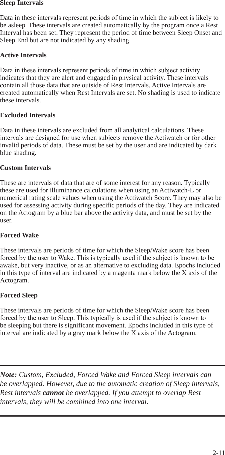 2-11 Sleep Intervals Data in these intervalsrepresentperiodsoftimeinwhichthesubjectislikelytobe asleep. These intervals are created automatically by the program once a Rest Interval has been set. They represent the period of time between Sleep Onset and Sleep End but are not indicated by any shading.Active IntervalsDataintheseintervalsrepresentperiodsoftimeinwhichsubjectactivityindicates that they are alert and engaged in physical activity. These intervals contain all those data that are outside of Rest Intervals. Active Intervals are created automatically when Rest Intervals are set. No shading is used to indicate these intervals.Excluded IntervalsData in these intervals are excluded from all analytical calculations. These intervalsaredesignedforusewhensubjectsremovetheActiwatchorforotherinvalid periods of data. These must be set by the user and are indicated by dark blue shading.Custom IntervalsThese are intervals of data that are of some interest for any reason. Typically these are used for illuminance calculations when using an Actiwatch-L or numerical rating scale values when using the Actiwatch Score. They may also be used for assessing activity during specific periods of the day. They are indicated on the Actogram by a blue bar above the activity data, and must be set by the user.Forced WakeThese intervals are periods of time for which the Sleep/Wake score has been forcedbytheusertoWake.Thisistypicallyusedifthesubjectisknowntobeawake, but very inactive, or as an alternative to excluding data. Epochs included in this type of interval are indicated by a magenta mark below the X axis of the Actogram.Forced SleepThese intervals are periods of time for which the Sleep/Wake score has been forcedbytheusertoSleep.Thistypicallyisusedifthesubjectisknowntobe sleeping but there is significant movement. Epochs included in this type of interval are indicated by a gray mark below the X axis of the Actogram.Note: Custom, Excluded, Forced Wake and Forced Sleep intervals can be overlapped. However, due to the automatic creation of Sleep intervals, Rest intervals cannot be overlapped. If you attempt to overlap Rest intervals, they will be combined into one interval.