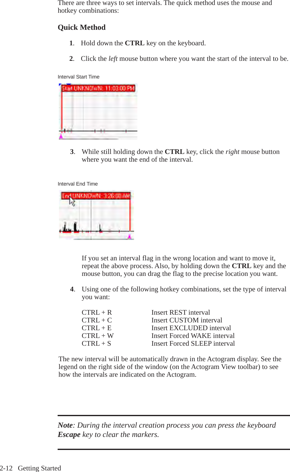 2-12   Getting StartedThere are three ways to set intervals. The quick method uses the mouse and hotkey combinations:Quick Method 1.   Hold down the CTRL key on the keyboard. 2.  Click the left mouse button where you want the start of the interval to be.Interval Start TimeIf you set an interval flag in the wrong location and want to move it, repeat the above process. Also, by holding down the CTRL key and the mouse button, you can drag the flag to the precise location you want. 4.  Using one of the following hotkey combinations, set the type of interval     you want:CTRL + R    Insert REST intervalCTRL + C    Insert CUSTOM intervalCTRL + E    Insert EXCLUDED intervalCTRL + W    Insert Forced WAKE intervalCTRL + S    Insert Forced SLEEP intervalThe new interval will be automatically drawn in the Actogram display. See the legend on the right side of the window (on the Actogram View toolbar) to see how the intervals are indicated on the Actogram.Interval End Time 3.  While still holding down the CTRL key, click the right mouse button     where you want the end of the interval.Note: During the interval creation process you can press the keyboard Escape key to clear the markers. 