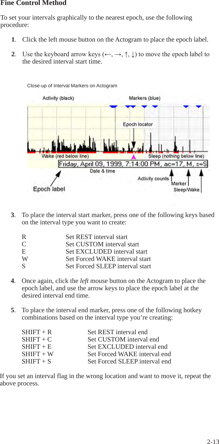 2-13 Fine Control MethodTo set your intervals graphically to the nearest epoch, use the following procedure: 1.   Click the left mouse button on the Actogram to place the epoch label. 2. Usethekeyboardarrowkeys(&larr;,&rarr;,&uarr;,&darr;)tomovetheepochlabelto     the desired interval start time.Close-up of Interval Markers on Actogram 3.  To place the interval start marker, press one of the following keys based     on the interval type you want to create:R    Set REST interval startC    Set CUSTOM interval startE    Set EXCLUDED interval startW    Set Forced WAKE interval startS    Set Forced SLEEP interval start 4.  Once again, click the left mouse button on the Actogram to place the     epoch label, and use the arrow keys to place the epoch label at the     desired interval end time. 5.  To place the interval end marker, press one of the following hotkey     combinations based on the interval type you&rsquo;re creating:SHIFT + R    Set REST interval endSHIFT + C    Set CUSTOM interval endSHIFT + E    Set EXCLUDED interval endSHIFT + W    Set Forced WAKE interval endSHIFT + S    Set Forced SLEEP interval endIf you set an interval flag in the wrong location and want to move it, repeat the above process.