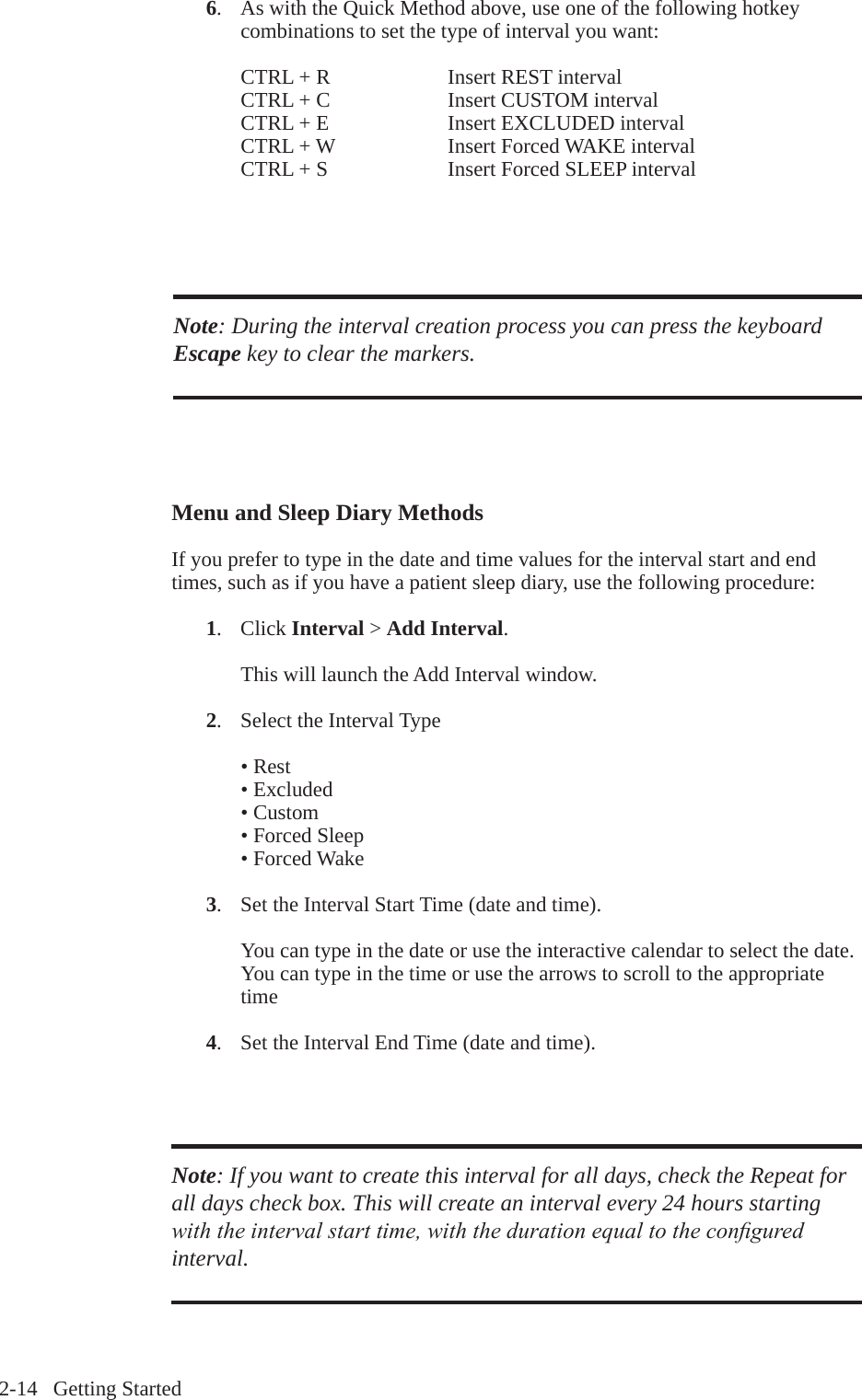 2-14   Getting Started 6.  As with the Quick Method above, use one of the following hotkey     combinations to set the type of interval you want:CTRL + R    Insert REST intervalCTRL + C    Insert CUSTOM intervalCTRL + E    Insert EXCLUDED intervalCTRL + W    Insert Forced WAKE intervalCTRL + S    Insert Forced SLEEP intervalNote: During the interval creation process you can press the keyboard Escape key to clear the markers. Menu and Sleep Diary MethodsIf you prefer to type in the date and time values for the interval start and end times, such as if you have a patient sleep diary, use the following procedure: 1.  Click Interval > Add Interval.    This will launch the Add Interval window. 2.  Select the Interval Type&bull; Rest&bull; Excluded&bull; Custom&bull; Forced Sleep&bull; Forced Wake 3.  Set the Interval Start Time (date and time).You can type in the date or use the interactive calendar to select the date. You can type in the time or use the arrows to scroll to the appropriate time 4.  Set the Interval End Time (date and time).Note: If you want to create this interval for all days, check the Repeat for all days check box. This will create an interval every 24 hours starting with the interval start time, with the duration equal to the congured interval.