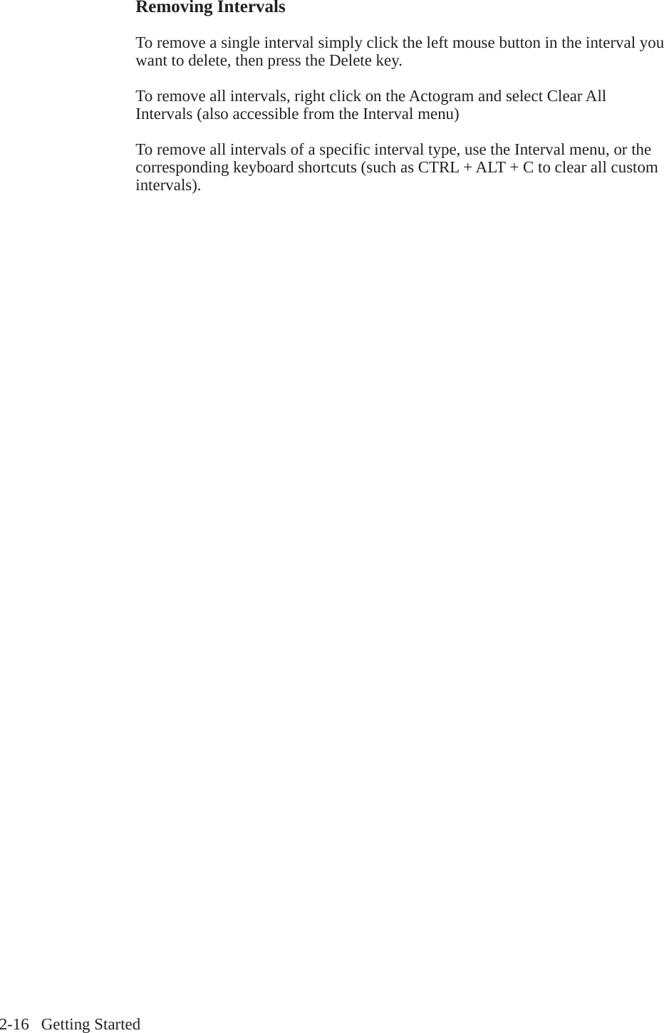 2-16   Getting StartedRemoving IntervalsTo remove a single interval simply click the left mouse button in the interval you want to delete, then press the Delete key.To remove all intervals, right click on the Actogram and select Clear All Intervals (also accessible from the Interval menu)To remove all intervals of a specific interval type, use the Interval menu, or the corresponding keyboard shortcuts (such as CTRL + ALT + C to clear all custom intervals).