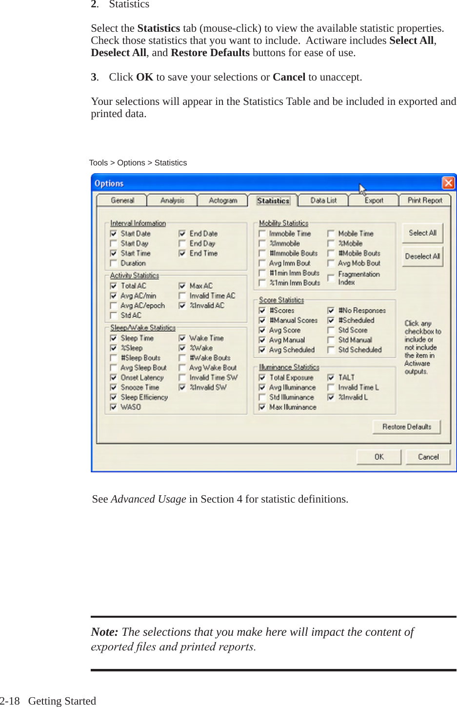 2-18   Getting Started2.   StatisticsSelect the Statistics tab (mouse-click) to view the available statistic properties. Check those statistics that you want to include.  Actiware includes Select All, Deselect All, and Restore Defaults buttons for ease of use.3.  Click OK to save your selections or Cancel to unaccept.Your selections will appear in the Statistics Table and be included in exported and printed data.Tools > Options > StatisticsSee Advanced Usage in Section 4 for statistic definitions.Note: The selections that you make here will impact the content of exported les and printed reports.