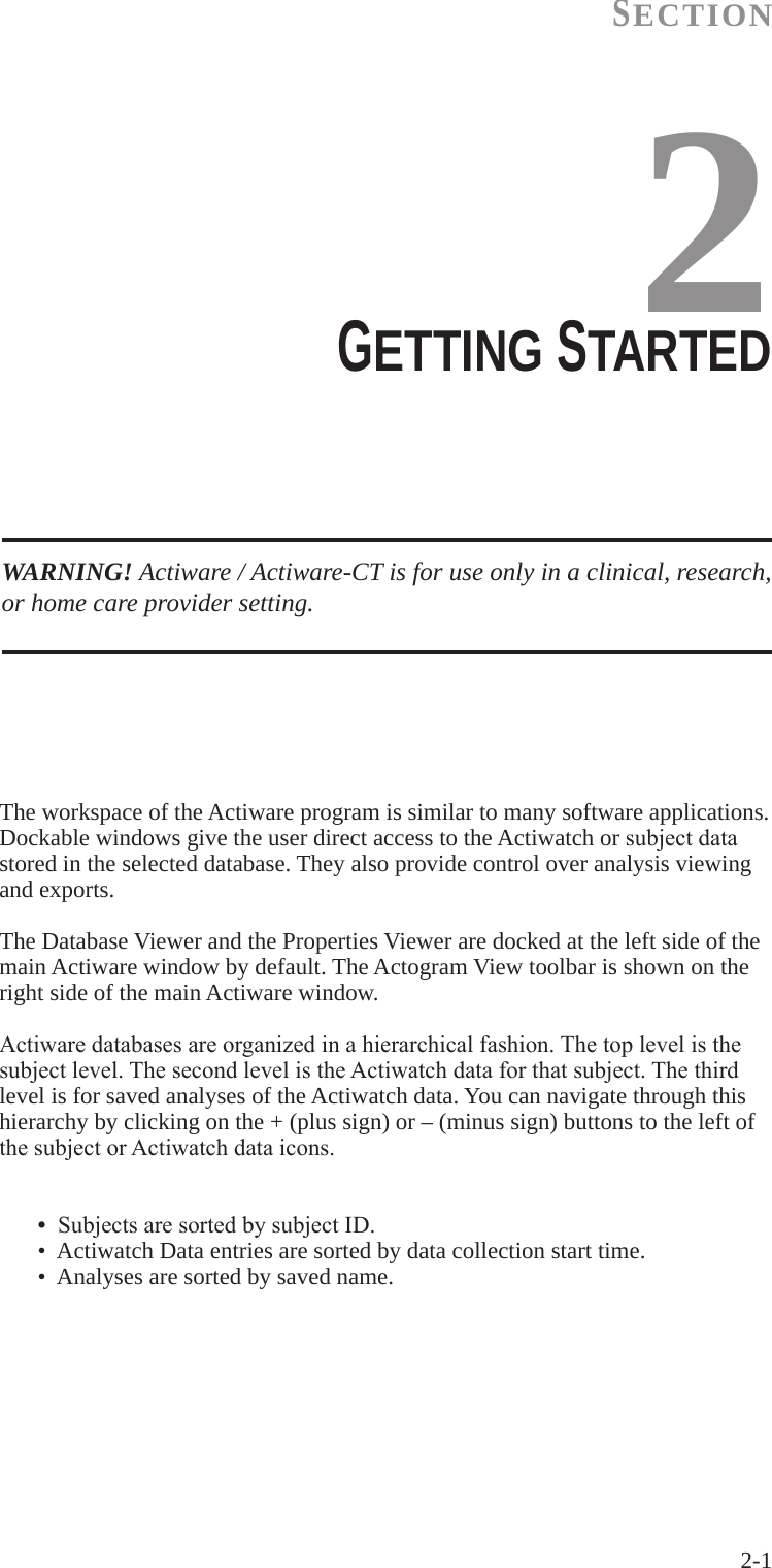 2-1 SECTION2WARNING! Actiware / Actiware-CT is for use only in a clinical, research, or home care provider setting.GETTING STARTED  The workspace of the Actiware program is similar to many software applications. Dockable windows give the user direct access to the Actiwatch or subjectdatastored in the selected database. They also provide control over analysis viewing and exports.The Database Viewer and the Properties Viewer are docked at the left side of the main Actiware window by default. The Actogram View toolbar is shown on the right side of the main Actiware window.Actiwaredatabasesareorganizedinahierarchicalfashion.Thetoplevelisthesubjectlevel.ThesecondlevelistheActiwatchdataforthatsubject.Thethirdlevel is for saved analyses of the Actiwatch data. You can navigate through this hierarchy by clicking on the + (plus sign) or &ndash; (minus sign) buttons to the left of thesubjectorActiwatchdataicons.  &bull;SubjectsaresortedbysubjectID.  &bull;  Actiwatch Data entries are sorted by data collection start time.  &bull;  Analyses are sorted by saved name.
