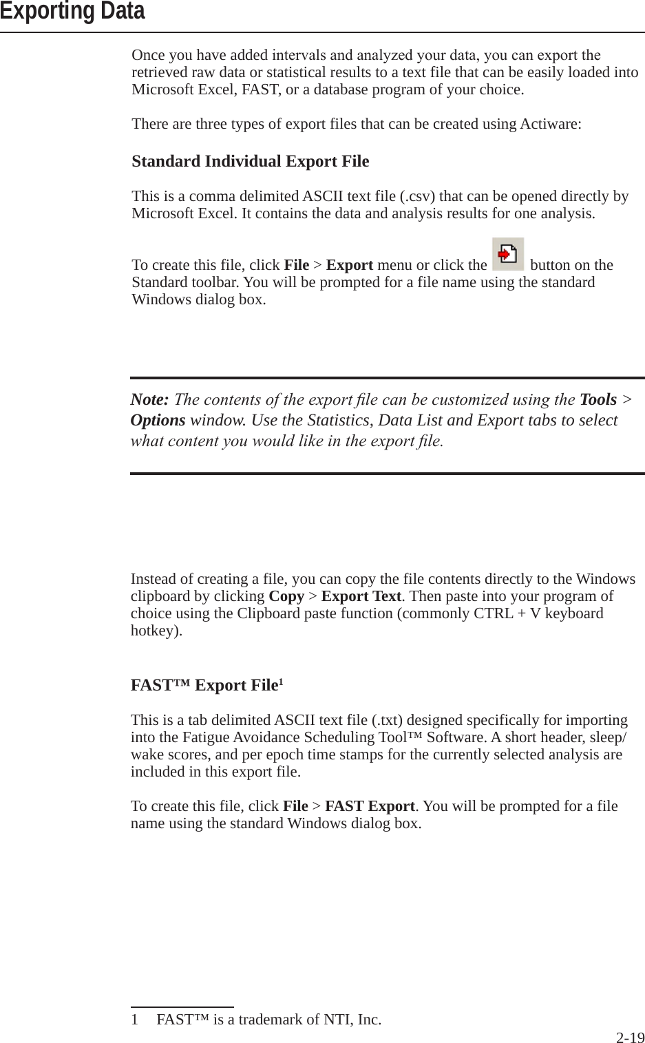 2-19 Exporting DataOnce you have added intervalsandanalyzedyourdata,youcanexporttheretrieved raw data or statistical results to a text file that can be easily loaded into Microsoft Excel, FAST, or a database program of your choice. There are three types of export files that can be created using Actiware:Standard Individual Export FileThis is a comma delimited ASCII text file (.csv) that can be opened directly by Microsoft Excel. It contains the data and analysis results for one analysis. To create this file, click File > Export menu or click the   button on the Standard toolbar. You will be prompted for a file name using the standard Windows dialog box.Note: The contents of the export le can be customized using the Tools > Options window. Use the Statistics, Data List and Export tabs to select what content you would like in the export le.Instead of creating a file, you can copy the file contents directly to the Windows clipboard by clicking Copy > Export Text. Then paste into your program of choice using the Clipboard paste function (commonly CTRL + V keyboard hotkey).FAST&trade; Export File1This is a tab delimited ASCII text file (.txt) designed specifically for importing into the Fatigue Avoidance Scheduling Tool&trade; Software. A short header, sleep/wake scores, and per epoch time stamps for the currently selected analysis are included in this export file.To create this file, click File > FAST Export. You will be prompted for a file name using the standard Windows dialog box.1  FAST&trade; is a trademark of NTI, Inc.