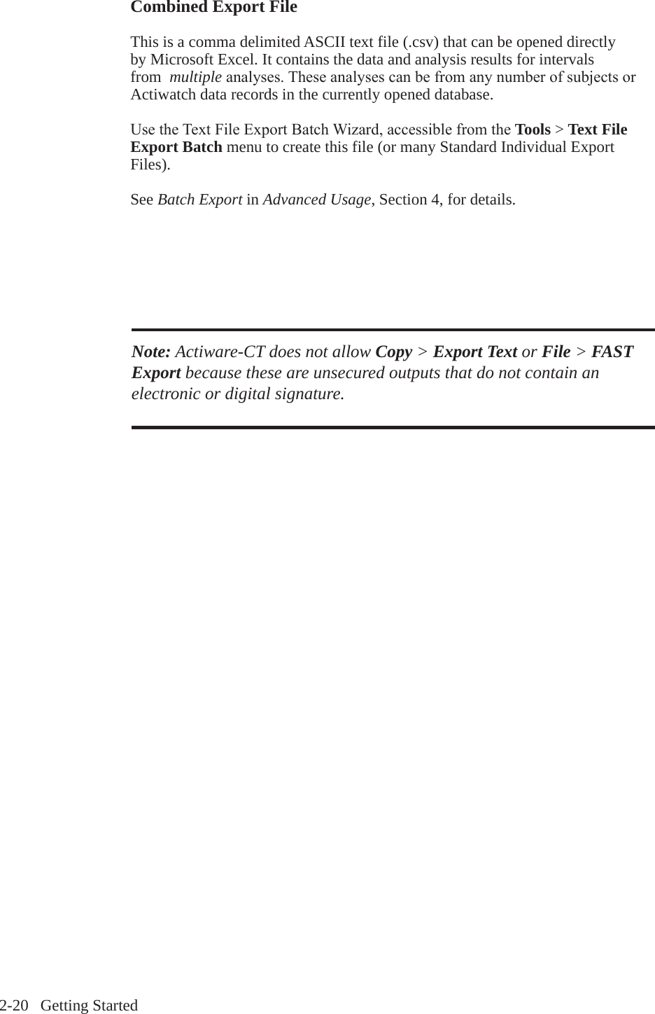 2-20   Getting StartedCombined Export File This is a comma delimited ASCII text file (.csv) that can be opened directly by Microsoft Excel. It contains the data and analysis results for intervals from  multipleanalyses.TheseanalysescanbefromanynumberofsubjectsorActiwatch data records in the currently opened database.UsetheTextFileExportBatchWizard,accessiblefromtheTools > Text File Export Batch menu to create this file (or many Standard Individual Export Files).See Batch Export in Advanced Usage, Section 4, for details.Note: Actiware-CT does not allow Copy > Export Text or File > FAST Export because these are unsecured outputs that do not contain an electronic or digital signature.