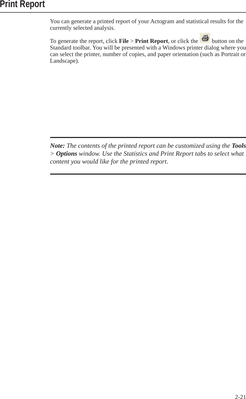 2-21 Print ReportYou can generate a printed report of your Actogram and statistical results for the currently selected analysis. To generate the report, click File > Print Report, or click the   button on the Standard toolbar. You will be presented with a Windows printer dialog where you can select the printer, number of copies, and paper orientation (such as Portrait or Landscape).Note: The contents of the printed report can be customized using the Tools > Options window. Use the Statistics and Print Report tabs to select what content you would like for the printed report.