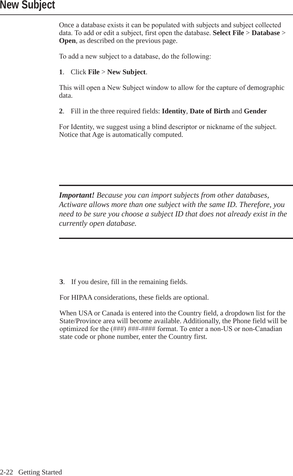 2-22   Getting StartedNew SubjectOnce a databaseexistsitcanbepopulatedwithsubjectsandsubjectcollecteddata.Toaddoreditasubject,firstopenthedatabase.Select File > Database > Open, as described on the previous page.Toaddanewsubjecttoadatabase,dothefollowing:1.  Click File > New Subject.ThiswillopenaNewSubjectwindowtoallowforthecaptureofdemographic data.2.  Fill in the three required fields: Identity, Date of Birth and GenderForIdentity,wesuggestusingablinddescriptorornicknameofthesubject.Notice that Age is automatically computed.Important! Because you can import subjects from other databases, Actiware allows more than one subject with the same ID. Therefore, you need to be sure you choose a subject ID that does not already exist in the currently open database.3.  If you desire, fill in the remaining fields.For HIPAA considerations, these fields are optional.When USA or Canada is entered into the Country field, a dropdown list for the State/Province area will become available. Additionally, the Phone field will be optimizedforthe(###)###-####format.Toenteranon-USornon-Canadianstate code or phone number, enter the Country first.
