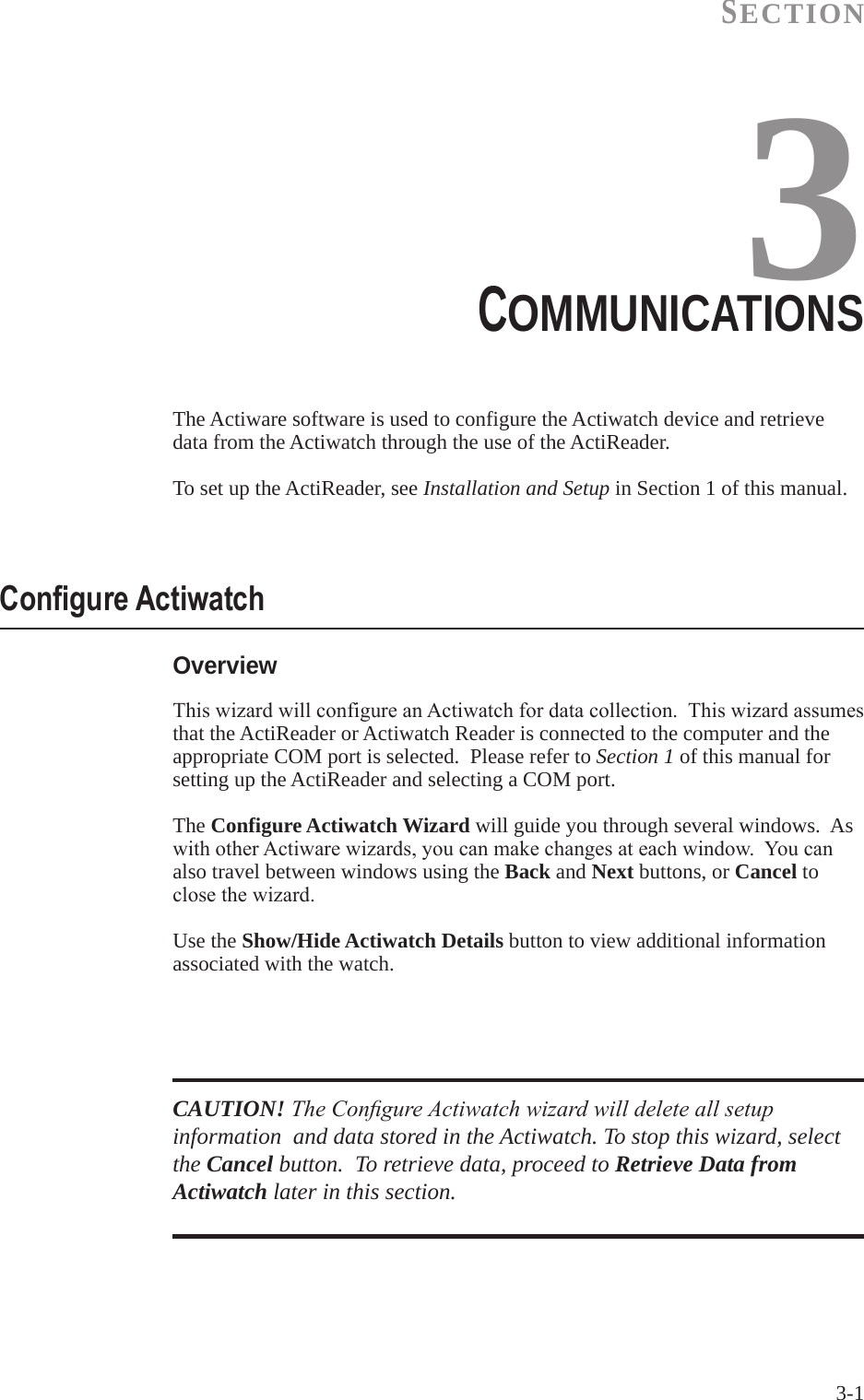 3-1SECTION3The Actiware software is used to configure the Actiwatch device and retrieve data from the Actiwatch through the use of the ActiReader.To set up the ActiReader, see Installation and Setup in Section 1 of this manual.COMMUNICATIONS  OverviewThiswizardwillconfigureanActiwatchfordatacollection.Thiswizardassumesthat the ActiReader or Actiwatch Reader is connected to the computer and the appropriate COM port is selected.  Please refer to Section 1 of this manual for setting up the ActiReader and selecting a COM port.The Configure Actiwatch Wizard will guide you through several windows.  As withotherActiwarewizards,youcanmakechangesateachwindow.Youcanalso travel between windows using the Back and Next buttons, or Cancel to closethewizard.Use the Show/Hide Actiwatch Details button to view additional information associated with the watch.Congure ActiwatchCAUTION! The Congure Actiwatch wizard will delete all setup information  and data stored in the Actiwatch. To stop this wizard, select the Cancel button.  To retrieve data, proceed to Retrieve Data from Actiwatch later in this section.