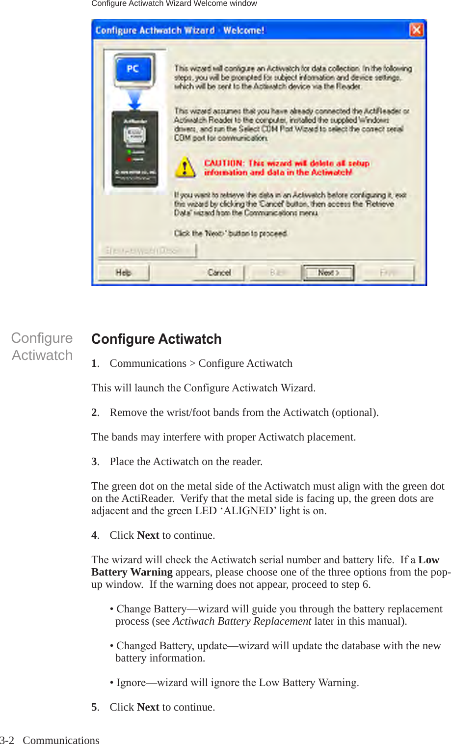 3-2   CommunicationsCongure ActiwatchCongure Actiwatch1.  Communications > Configure ActiwatchThiswilllaunchtheConfigureActiwatchWizard.2.   Remove the wrist/foot bands from the Actiwatch (optional).The bands may interfere with proper Actiwatch placement.3.  Place the Actiwatch on the reader.The green dot on the metal side of the Actiwatch must align with the green dot on the ActiReader.  Verify that the metal side is facing up, the green dots are adjacentandthegreenLED&lsquo;ALIGNED&rsquo;lightison.4.  Click Next to continue.ThewizardwillchecktheActiwatchserialnumberandbatterylife.IfaLow Battery Warning appears, please choose one of the three options from the pop-up window.  If the warning does not appear, proceed to step 6.  &bull; ChangeBattery&mdash;wizardwillguideyouthroughthebatteryreplacement     process (see Actiwach Battery Replacement later in this manual). &bull;ChangedBattery,update&mdash;wizardwillupdatethedatabase with the new     battery information. &bull;Ignore&mdash;wizardwillignoretheLowBatteryWarning.5.  Click Next to continue.Configure Actiwatch Wizard Welcome window