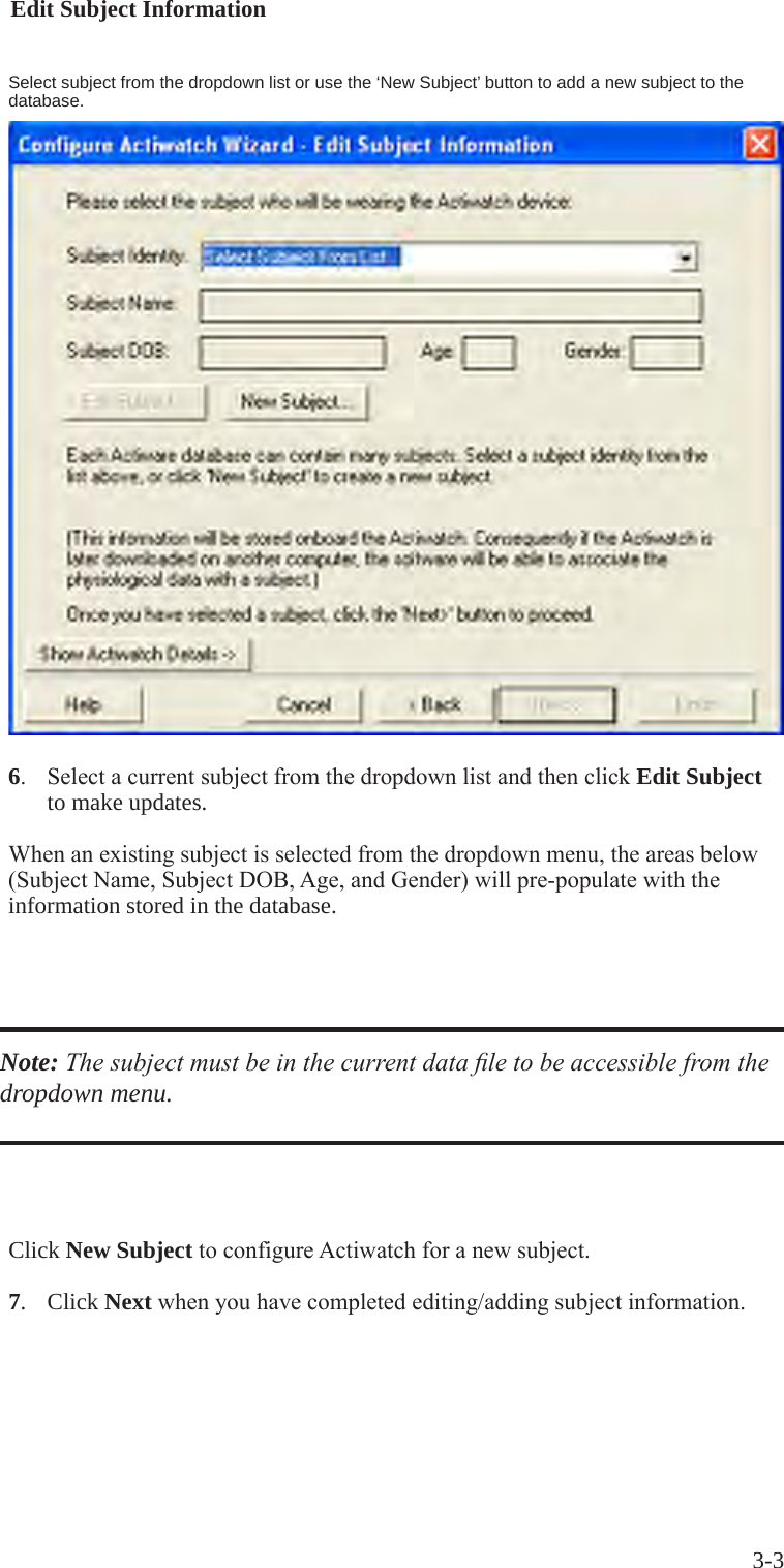3-36. SelectacurrentsubjectfromthedropdownlistandthenclickEdit Subject   to make updates. Whenanexistingsubjectisselectedfromthedropdownmenu,theareasbelow(SubjectName,SubjectDOB,Age,andGender)willpre-populatewiththeinformation stored in the database.Note: The subject must be in the current data le to be accessible from the dropdown menu.Select subject from the dropdown list or use the &lsquo;New Subject&rsquo; button to add a new subject to the database.Click New SubjecttoconfigureActiwatchforanewsubject.7.   Click Nextwhenyouhavecompletedediting/addingsubjectinformation.Edit Subject Information