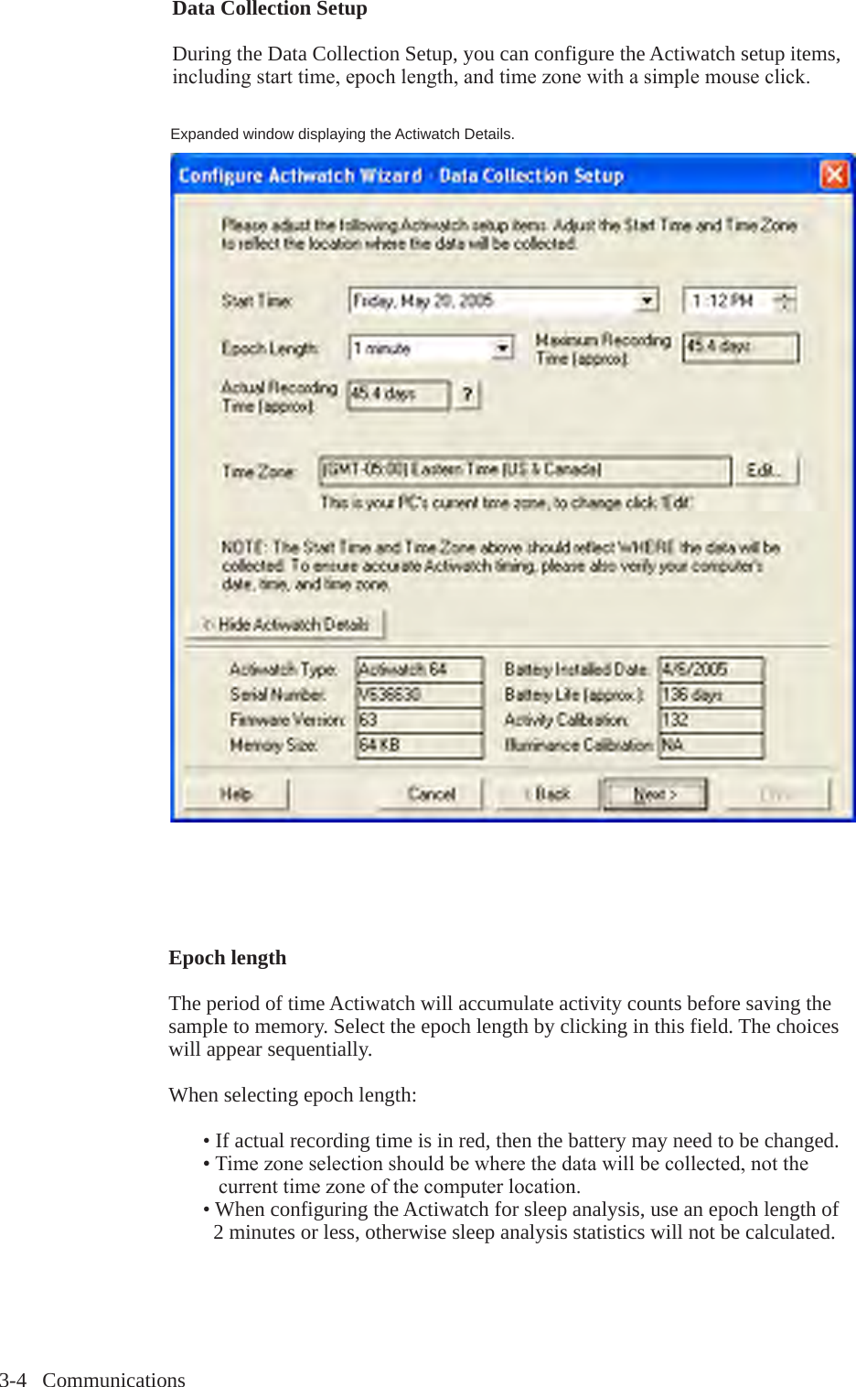 3-4   CommunicationsExpanded window displaying the Actiwatch Details.Epoch length The period of time Actiwatch will accumulate activity counts before saving the sample to memory. Select the epoch length by clicking in this field. The choices will appear sequentially.When selecting epoch length:  &bull; If actual recording time is in red, then the battery may need to be changed. &bull;Timezoneselectionshouldbewherethedatawillbecollected,notthe  currenttimezoneofthecomputerlocation.  &bull; When configuring the Actiwatch for sleep analysis, use an epoch length of     2 minutes or less, otherwise sleep analysis statistics will not be calculated.Data Collection SetupDuring the Data Collection Setup, you can configure the Actiwatch setup items, includingstarttime,epochlength,andtimezonewithasimplemouseclick.