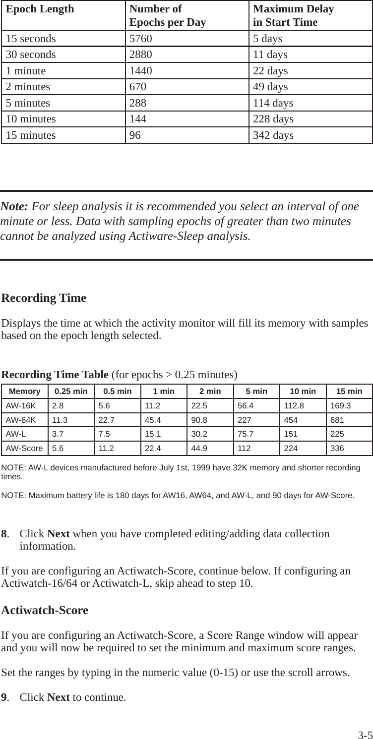 3-5Recording Time Displays the time at which the activity monitor will fill its memory with samples based on the epoch length selected. Recording Time Table (for epochs > 0.25 minutes) Memory  0.25 min 0.5 min 1 min 2 min 5 min 10 min 15 minAW-16K  2.8 5.6  11.2  22.5  56.4  112.8  169.3 AW-64K  11.3 22.7  45.4  90.8  227  454  681 AW-L  3.7  7.5  15.1  30.2  75.7  151  225 AW-Score  5.6 11.2  22.4  44.9  112  224  336 NOTE: AW-L devices manufactured before July 1st, 1999 have 32K memory and shorter recording times. NOTE: Maximum battery life is 180 days for AW16, AW64, and AW-L, and 90 days for AW-Score. Epoch Length  Number of  Epochs per Day  Maximum Delay in Start Time 15 seconds 5760  5 days30 seconds  2880  11 days 1 minute  1440  22 days 2 minutes  670  49 days 5 minutes  288  114 days 10 minutes  144  228 days 15 minutes  96  342 days Note: For sleep analysis it is recommended you select an interval of one minute or less. Data with sampling epochs of greater than two minutes cannot be analyzed using Actiware-Sleep analysis. 8.  Click Next when you have completed editing/adding data collection   information.  If you are configuring an Actiwatch-Score, continue below. If configuring an Actiwatch-16/64 or Actiwatch-L, skip ahead to step 10.Actiwatch-ScoreIf you are configuring an Actiwatch-Score, a Score Range window will appear and you will now be required to set the minimum and maximum score ranges.  Set the ranges by typing in the numeric value (0-15) or use the scroll arrows.9.  Click Next to continue.