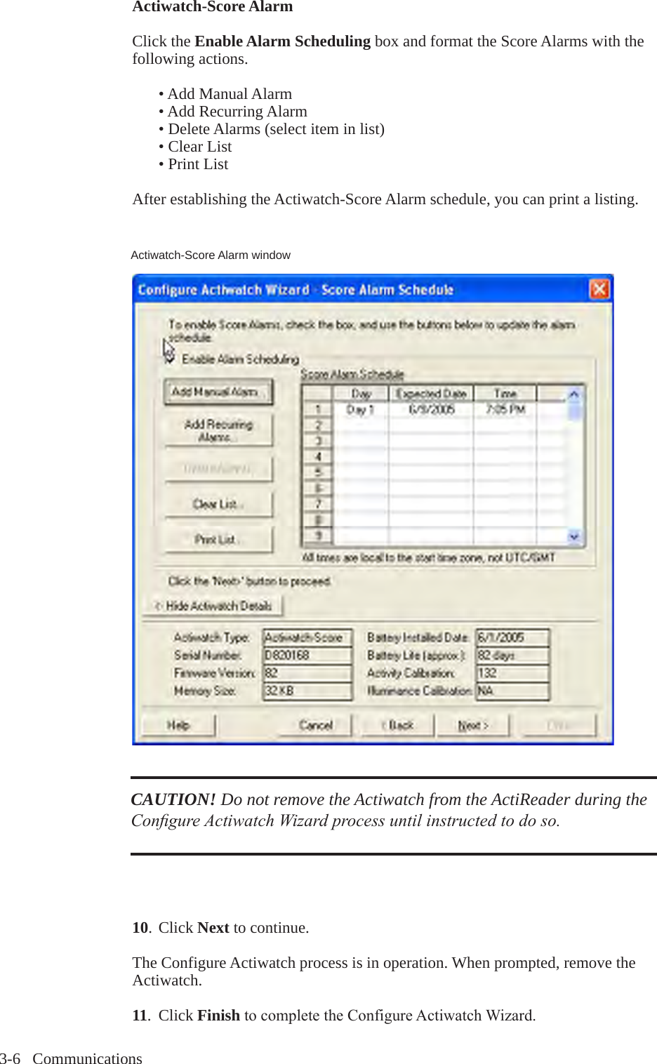 3-6   CommunicationsActiwatch-Score AlarmClick the Enable Alarm Scheduling box and format the Score Alarms with the following actions.  &bull; Add Manual Alarm  &bull; Add Recurring Alarm  &bull; Delete Alarms (select item in list)  &bull; Clear List  &bull; Print ListAfter establishing the Actiwatch-Score Alarm schedule, you can print a listing.10. Click Next to continue.The Configure Actiwatch process is in operation. When prompted, remove the Actiwatch.11.  Click FinishtocompletetheConfigureActiwatchWizard.CAUTION! Do not remove the Actiwatch from the ActiReader during the Congure Actiwatch Wizard process until instructed to do so.Actiwatch-Score Alarm window