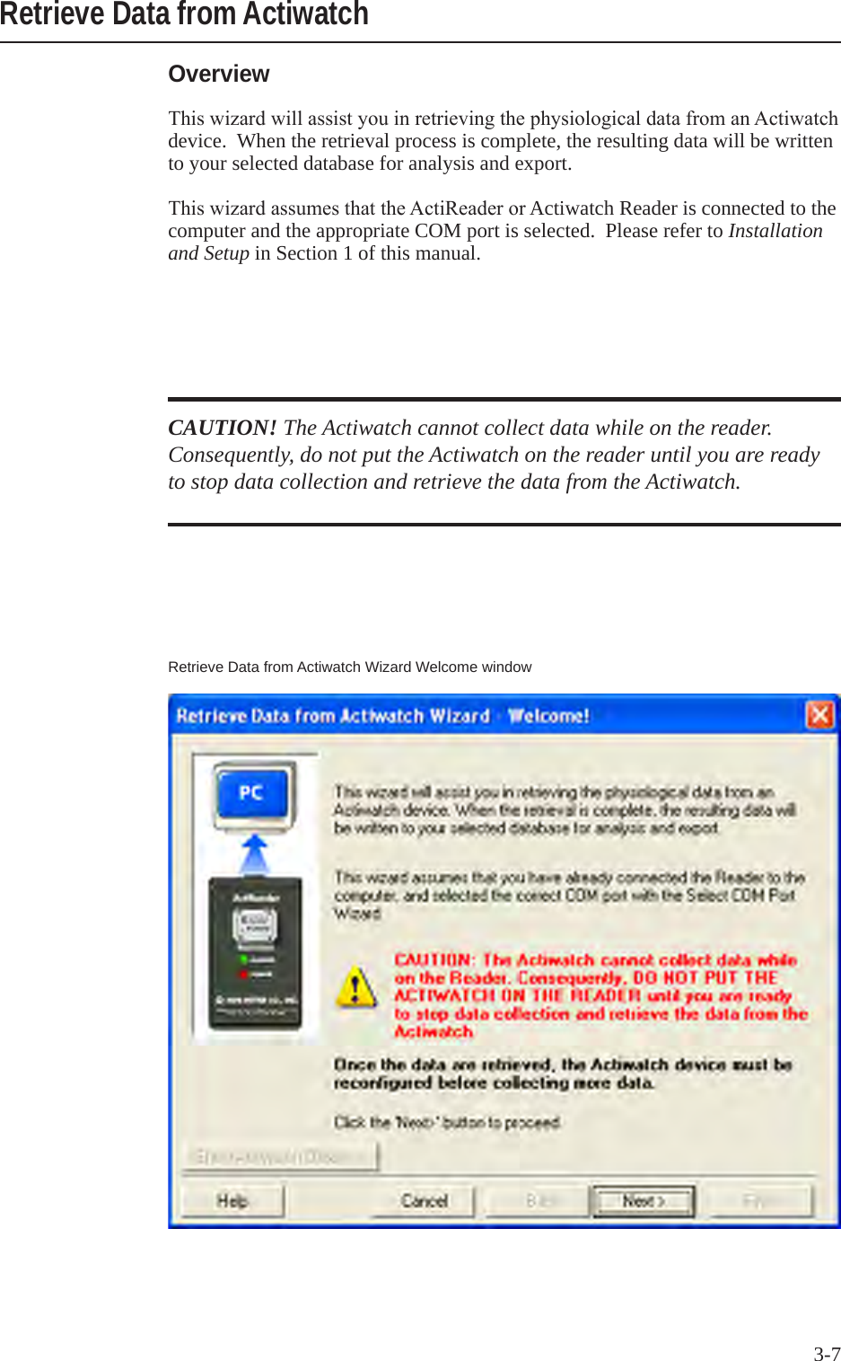 3-7OverviewThiswizardwillassistyouinretrievingthephysiologicaldatafromanActiwatchdevice.  When the retrieval process is complete, the resulting data will be written to your selected database for analysis and export.ThiswizardassumesthattheActiReaderorActiwatch Reader is connected to the computer and the appropriate COM port is selected.  Please refer to Installation and Setup in Section 1 of this manual.Retrieve Data from ActiwatchCAUTION! The Actiwatch cannot collect data while on the reader. Consequently, do not put the Actiwatch on the reader until you are ready to stop data collection and retrieve the data from the Actiwatch.Retrieve Data from Actiwatch Wizard Welcome window