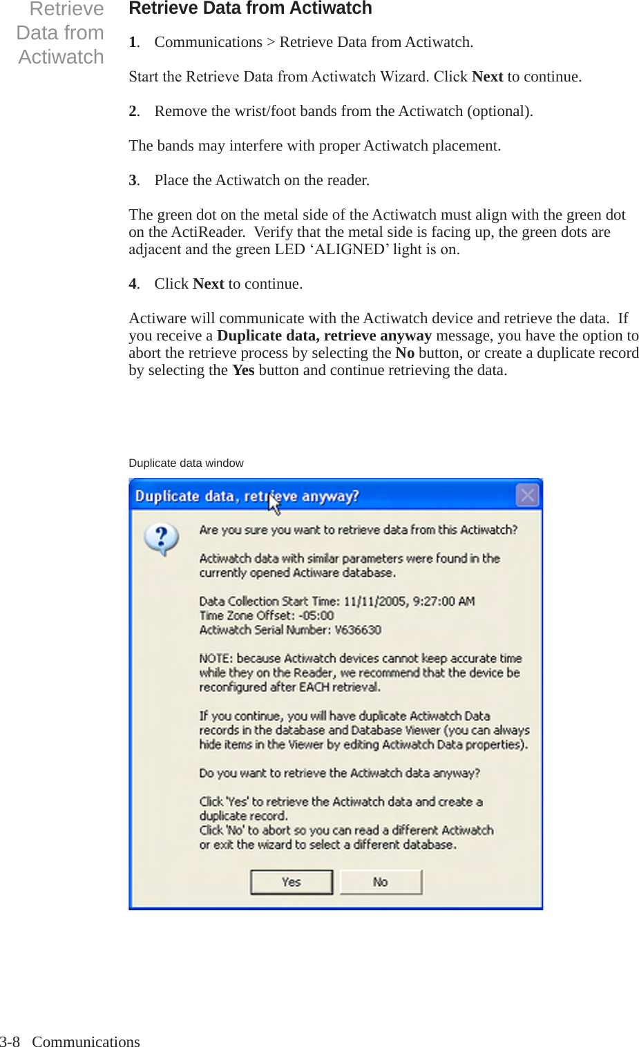 3-8   CommunicationsRetrieve Data from Actiwatch1.  Communications > Retrieve Data from Actiwatch.StarttheRetrieveDatafromActiwatchWizard.ClickNext to continue.2.   Remove the wrist/foot bands from the Actiwatch (optional).The bands may interfere with proper Actiwatch placement.3.  Place the Actiwatch on the reader.The green dot on the metal side of the Actiwatch must align with the green dot on the ActiReader.  Verify that the metal side is facing up, the green dots are adjacentandthegreenLED&lsquo;ALIGNED&rsquo;lightison.4.  Click Next to continue.Actiware will communicate with the Actiwatch device and retrieve the data.  If you receive a Duplicate data, retrieve anyway message, you have the option to abort the retrieve process by selecting the No button, or create a duplicate record by selecting the Yes button and continue retrieving the data.Retrieve Data from ActiwatchDuplicate data window