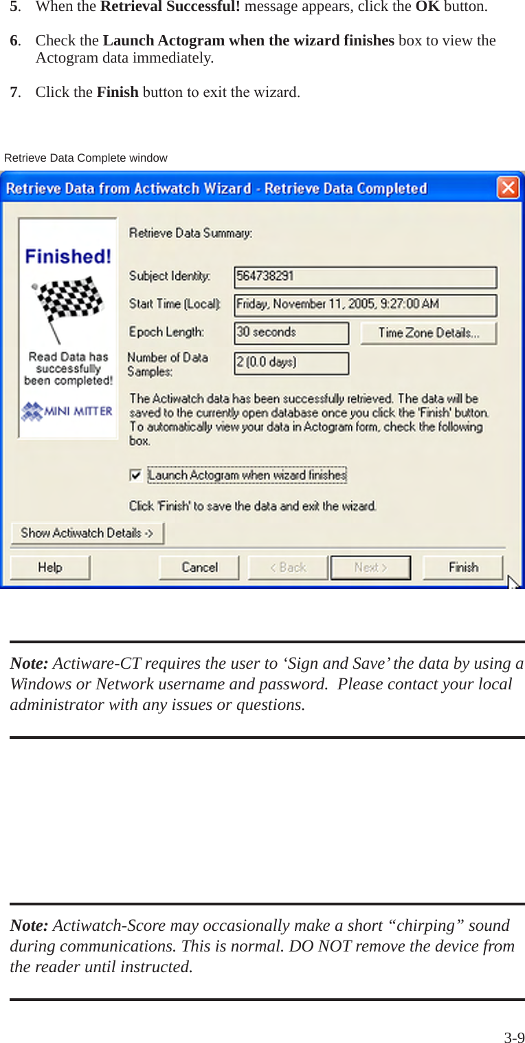 3-9Note: Actiware-CT requires the user to &lsquo;Sign and Save&rsquo; the data by using a Windows or Network username and password.  Please contact your local administrator with any issues or questions.5.  When the Retrieval Successful! message appears, click the OK button.6.  Check the Launch Actogram when the wizard finishes box to view the   Actogram data immediately. 7.  Click the Finishbuttontoexitthewizard.Note: Actiwatch-Score may occasionally make a short &ldquo;chirping&rdquo; sound during communications. This is normal. DO NOT remove the device from the reader until instructed.Retrieve Data Complete window